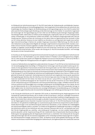 10
Klöckner & Co SE Geschäftsbericht 2012
Überblick
Im Mittelpunkt der Aufsichtsratssitzung am 25. Mai 2012 stand neben der Vorbereitung der anschließenden Hauptver-
sammlung die Behandlung von Vorstandsangelegenheiten. Nach eingehender Erörterung beschloss der Aufsichtsrat, den
Empfehlungen des Präsidiums folgend, die Wiederbestellung und Vertragsverlängerung von Herrn Rühl für weitere fünf
Jahre sowie die Nichtverlängerung der Bestellung und des Dienstvertrags von Herrn Becker. Ein wesentlicher Gegenstand
der Erörterungen der Vertragsverlängerung mit Herrn Rühl war die Modifizierung des bisherigen Vergütungsmodells.
Das bisherige Modell, insbesondere im Hinblick auf die Festlegung der Langfristziele, hatte sich vor dem Hintergrund der
starken Schwankungen im wirtschaftlichen Umfeld nicht bewährt. Das modifizierte Vergütungsmodell sieht statt der
Gewährung einer Tantieme auf Basis der Erreichung von Drei-Jahres-Zielen ein Eigeninvestment des Vorstands in Höhe
von 50 % seiner jährlichen Tantieme mit einer Haltefrist von drei Jahren vor und trägt damit dem Aspekt eines nachhal-
tigen Unternehmenserfolgs im Rahmen der variablen Vergütung in besonderem Maße Rechnung. Die Höhe der jährli-
chen Zieltantieme wurde aufgrund des Wegfalls der bisherigen Langfristtantieme entsprechend erhöht. Daneben unver-
ändert sind auch die dem Vorstand zugeteilten virtuellen Aktienoptionen nur nach Ablauf einer mehrjährigen Haltefrist
ausübbar; je zugeteilter Tranche beträgt die Haltefrist für das erste Drittel einer Tranche drei, für das zweite Drittel vier
und für das letzte Drittel fünf Jahre. Ferner wurde in der Sitzung am 25. Mai 2012 die aktuelle Geschäfts- und Finanzlage
des Konzerns mit dem Vorstand erörtert.
Im Anschluss an die Hauptversammlung fand die konstituierende Sitzung des neu zusammengesetzten Aufsichtsrats der
Gesellschaft statt, in der Nachwahlen zu je einer vakanten Position im Präsidium und im Prüfungsausschuss erfolgten.
Herr Dr. Vater wurde erneut sowohl zum Mitglied des Präsidiums als auch als Financial Expert im Sinne von § 100 Abs. 5
des AktG zum Mitglied des Prüfungsausschusses und zugleich zu dessen Vorsitzenden gewählt.
In seiner als Telefonkonferenz durchgeführten außerordentlichen Sitzung am 27. Juli 2012 hat sich der Aufsichtsrat erneut
mit Vorstandsangelegenheiten beschäftigt. Im Mittelpunkt der Erörterungen stand die personelle Erweiterung des Vor-
stands um einen gesonderten Finanzvorstand und damit die Trennung der bisher von Herrn Rühl in Personalunion wahr-
genommenen Funktionen als Vorstandsvorsitzender und als Finanzvorstand. Diese Erweiterung war bereits anlässlich der
Wiederbestellung von Herrn Rühl zum Vorstand und Vorstandsvorsitzenden der Gesellschaft im Mai 2012 geplant worden.
In der Sitzung am 27. Juli 2012 bestellte der Aufsichtsrat auf Empfehlung des Präsidiums Herrn Marcus A. Ketter zum Mit-
glied des Vorstands der Gesellschaft. Gleichzeitig fasste der Aufsichtsrat nach eingehender Erörterung der wesentlichen
Vertragsbedingungen Beschluss über den Abschluss eines Dienstvertrags sowie eines Vertrags über virtuelle Aktienop-
tionen der Gesellschaft mit Herrn Ketter. Herr Ketter trat sein Amt am 1. Januar 2013 an. In der gleichen Sitzung wurde
außerdem der Geschäftsverteilungsplan für den Vorstand für die Zeit ab dem Amtsantritt von Herrn Ketter geändert,
um der Funktionstrennung von Vorstandsvorsitz und Finanzvorstand Rechnung zu tragen. Schließlich erörterte der Auf-
sichtsrat ausführlich die Notwendigkeit einer vorzeitigen Aufhebung der Vorstandsbestellung von Herrn Becker, die sich
aus dem Bekanntwerden der im Mai beschlossenen Nichtverlängerung seines im März 2013 auslaufenden Vertrags im
Markt ergeben hatte. Der Aufsichtsrat beschloss eine vorzeitige Aufhebung der Vorstandsbestellung zum 30.September
2012 und fasste zugleich Beschluss über die wesentlichen Bedingungen einer Aufhebungsvereinbarung mit Herrn Becker.
In der Sitzung des Aufsichtsrats am 20. September 2012 wurde zur Vereinheitlichung des Vergütungssystems für die
Vorstände der Gesellschaft beschlossen, den im Vorjahr mit dem für das Ressort „Americas“ zuständigen Vorstandsmit-
glied, Herrn Partalis, abgeschlossenen Dienstvertrag an das wie oben beschrieben modifizierte Vergütungssystem anzu-
passen. Einen breiten Raum nahmen die Erörterungen zu aktuellen Corporate Governance Themen, insbesondere zu den
von der Regierungskommission Deutscher Corporate Governance Kodex am 15. Mai 2012 beschlossenen Änderungen
des Kodex ein. Den geänderten Empfehlungen zur Zusammensetzung des Aufsichtsrats entsprechend wurden die beste-
henden Bestimmungen in der Geschäftsordnung des Aufsichtsrats überarbeitet, um den Gedanken der Unabhängigkeit
der Aufsichtsratsmitglieder stärker zu verankern. Im Hinblick auf die geänderten Empfehlungen des Kodex zur Vergütung
des Aufsichtsrats sprach sich der Aufsichtsrat nach einer intensiven Diskussion über die Vor- und Nachteile eines varia-
blen Teils der Vergütung dafür aus, zukünftig – unter Anhebung der Fixvergütung – von einer variablen Vergütungskom-
ponente abzusehen und der Hauptversammlung 2013 der Gesellschaft einen entsprechenden Beschlussvorschlag zur
Änderung der Satzungsregelung über die Vergütung des Aufsichtsrats zu unterbreiten. Den Schwerpunkt der Sitzung bil-
deten die Erörterungen über die vom Vorstand vorgestellten und für notwendig erachteten Anpassungen der im Septem-
ber 2010 beschlossenen Strategie „Klöckner & Co 2020“. Als Reaktion auf den seither globalen Abschwung in der Stahl-
industrie und die daraus resultierenden Rückgänge des Stahlverbrauchs, die Ergebnissituation der Gesellschaft sowie des
 