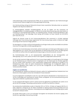 Überblick Konzernlagebericht Konzern- und Einzelabschluss Services 137
Lieferverpflichtungen werden kompensatorische Effekte, die aus operativen Maßnahmen oder Marktentwicklungen
resultieren können (Natural Hedge) bei der Sicherungsstrategie berücksichtigt.
Zum Abschlussstichtag unterlag der Klöckner&Co-Konzern keinen wesentlichen Wechselkursrisiken aus operativen
Tätigkeiten oder Akquisitionsmaßnahmen.
Im Finanzierungsbereich bestanden Fremdwährungsrisiken, die sich aus Darlehn und Net Investments der
Holdinggesellschaften in Fremdwährung ergeben. Im Rahmen der zentralen Konzernfinanzierung wurden diese Darlehn zur
Finanzierung an Konzerngesellschaften gewährt und vollständig gesichert. Derartige Finanzierungsmaßnahmen lagen
zum Abschlussstichtag in den Währungen Pfund Sterling und US-Dollar mit einem Volumen von 617,4 Mio. €
(2011: 633,2 Mio. €) vor.
Aufgrund des Volumens wurden für drei Finanzierungsmaßnahmen (Net Investments) in US-Dollar langfristige
Sicherungen durch Cross-Currency-Swaps vorgenommen. Die Cross-Currency-Swaps wurden im Rahmen des Hedge-
Accountings als Net-Investment-Hedge qualifiziert.
Die überwiegend in US-Dollar und Pfund Sterling gewährten kurzfristigen Kredite wurden einschließlich der laufenden
Zinsen durch Termingeschäfte und Währungsswaps gesichert.
Im Rahmen einer Sensitivitätsanalyse wird ermittelt, welche Auswirkungen eine Änderung der Währungskurse auf die
Währungsgewinne und -verluste sowie auf das Eigenkapital zum Bilanzstichtag nehmen würde. Das Währungsrisiko
wird hierbei als Cashflow-Risiko (Stromgrößenbetrachtung), bezogen auf das kommende Jahr, verstanden.
Die Sensitivitätsanalyse führt zu sich kompensierenden Ergebniseffekten bei den Termingeschäften und
Währungsswaps, da sie in ihrer Laufzeit und Höhe mit den originären Grundgeschäften übereinstimmen.
Aus den als Net-Investment-Hedge qualifizierten Cross-Currency-Swaps ergeben sich Auswirkungen auf die Rücklage
aus der Marktbewertung von Finanzinstrumenten im Eigenkapital. Auf- bzw. Abwertungen des US-Dollars gegenüber
dem Euro würden isoliert betrachtet zu einer entsprechenden erfolgsneutralen Anpassung der Rücklage aus der
Marktbewertung führen, wobei sich jedoch kompensatorische Wertänderungen des Grundgeschäfts ergeben, die
ebenfalls im Eigenkapital erfasst werden, da es sich bei dem Grundgeschäft um eine Nettoinvestition in ein
Tochterunternehmen handelt.
Angaben zum Liquiditätsrisiko
Zur Sicherstellung der Liquidität des Klöckner&Co-Konzerns werden die Liquiditätsbedürfnisse fortlaufend durch den
Klöckner&Co-Konzern geplant und durch den Zentralbereich Finanzen überwacht.
Im Juli des abgelaufenen Geschäftsjahres wurde die im Jahr 2007 platzierte Wandelanleihe im Nominalvolumen von
325 Mio. € planmäßig unter Verwendung von liquiden Mitteln zurückgezahlt. Auf eine Anschlussfinanzierung wurde
aufgrund der erheblichen Liquiditätsreserven verzichtet.
Für das europäische ABS-Programm wurde im zweiten Quartal des abgelaufenen Geschäftsjahres die Laufzeit um ein
Jahr bis Mai 2014 verlängert. Gleichzeitig wurde das Volumen um 60 Mio. € auf 360 Mio. € reduziert.
Die amerikanischen Kreditfazilitäten wurden im Dezember 2012 um 150 Mio. US-Dollar auf insgesamt 600 Mio US-
Dollar aufgestockt. Hintergrund war der höhere Finanzbedarf an Working-Capital-Finanzierung bedingt durch das
Wachstum des amerikanischen Teilkonzerns. Gleichzeitig konnte das Fälligkeitenprofil durch Verlängerung der Laufzeit
bis Ende 2017 verbessert werden.
Die liquiden Mittel wurden in Form von kurzfristigen Termingeldern bei Kernbanken des Konzerns angelegt, deren
Bonität einer regelmäßigen Überwachung unterliegt.
 