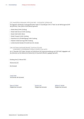 148 Konzernabschluss Anhang zum Konzernabschluss
Klöckner & Co SE Geschäftsbericht 2012
(37) INANSPRUCHNAHME VON § 264 ABS. 3 HGB BZW. § 264B HGB
Die folgenden inländischen Tochtergesellschaften haben im Geschäftsjahr 2012 in Teilen von der Befreiungsvorschrift
des §264 Abs. 3 bzw. §264 b HGB Gebrauch gemacht:
• Becker Besitz GmbH, Duisburg
• Becker Stahl-Service GmbH, Duisburg
• Becker Stahl GmbH, Bönen
• Becker Transport GmbH, Duisburg
• Kloeckner & Co USA Beteiligungs GmbH, Duisburg
• Klöckner Global Sourcing GmbH, Duisburg
• Umformtechnik Stendal UTS GmbH & Co KG, Stendal
(38) ENTSPRECHENSERKLÄRUNG ZUM DEUTSCHEN
CORPORATE GOVERNANCE KODEX GEMÄSS § 161 AKTG
Am 4. Dezember 2012 haben Vorstand und Aufsichtsrat die Entsprechenserklärung nach §161 AktG abgegeben und
den Aktionären auf der Website der Klöckner&CoSE dauerhaft öffentlich zugänglich gemacht.
Duisburg, den 22. Februar 2013
Klöckner&CoSE
Der Vorstand
Gisbert Rühl
Vorsitzender des Vorstands
Marcus A. Ketter Karsten Lork William A. Partalis
Mitglied des Vorstands Mitglied des Vorstands Mitglied des Vorstands
 