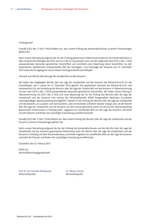 150 Konzernabschluss Bestätigungsvermerk des unabhängigen Abschlussprüfers
Klöckner & Co SE Geschäftsbericht 2012
Prüfungsurteil
Gemäß §322 Abs. 3 Satz 1 HGB erklären wir, dass unsere Prüfung des Konzernabschlusses zu keinen Einwendungen
geführt hat.
Nach unserer Beurteilung aufgrund der bei der Prüfung gewonnenen Erkenntnisse entspricht der Konzernabschluss in
allen wesentlichen Belangen den IFRS, wie sie in der EU anzuwenden sind, und den ergänzend nach §315 a Abs. 1 HGB
anzuwendenden deutschen gesetzlichen Vorschriften und vermittelt unter Beachtung dieser Vorschriften ein den
tatsächlichen Verhältnissen entsprechendes Bild der Vermögens- und Finanzlage des Konzerns zum 31. Dezember
2012 sowie der Ertragslage für das an diesem Stichtag endende Geschäftsjahr.
Vermerk zum Bericht über die Lage der Gesellschaft und des Konzerns
Wir haben den beigefügten Bericht über die Lage der Gesellschaft und des Konzerns der Klöckner&CoSE für das
Geschäftsjahr vom 1. Januar bis 31. Dezember 2012 geprüft. Die gesetzlichen Vertreter der Klöckner&CoSE sind
verantwortlich für die Aufstellung des Berichts über die Lage der Gesellschaft und des Konzerns in Übereinstimmung
mit den nach §315 a Abs. 1 HGB anzuwendenden deutschen gesetzlichen Vorschriften. Wir haben unsere Prüfung in
Übereinstimmung mit §317 Abs. 2 HGB und unter Beachtung der für die Prüfung des Berichts über die Lage der
Gesellschaft und des Konzerns vom Institut der Wirtschaftsprüfer (IDW) festgestellten deutschen Grundsätze
ordnungsmäßiger Abschlussprüfung durchgeführt. Danach ist die Prüfung des Berichts über die Lage der Gesellschaft
und des Konzerns so zu planen und durchzuführen, dass hinreichende Sicherheit darüber erlangt wird, ob der Bericht
über die Lage der Gesellschaft und des Konzerns mit dem Konzernabschluss sowie mit den bei der Abschlussprüfung
gewonnenen Erkenntnissen in Einklang steht, insgesamt ein zutreffendes Bild von der Lage des Konzerns vermittelt
und die Chancen und Risiken der zukünftigen Entwicklung zutreffend darstellt.
Gemäß §322 Abs. 3 Satz 1 HGB erklären wir, dass unsere Prüfung des Berichts über die Lage der Gesellschaft und des
Konzerns zu keinen Einwendungen geführt hat.
Nach unserer Beurteilung aufgrund der bei der Prüfung des Konzernabschlusses und des Berichts über die Lage der
Gesellschaft und des Konzerns gewonnenen Erkenntnisse steht der Bericht über die Lage der Gesellschaft und des
Konzerns in Einklang mit dem Konzernabschluss, vermittelt insgesamt ein zutreffendes Bild von der Lage des Konzerns
und stellt die Chancen und Risiken der zukünftigen Entwicklung zutreffend dar.
Düsseldorf, den 22. Februar 2013
KPMG AG
Wirtschaftsprüfungsgesellschaft
Prof. Dr. Kai Christian Andrejewski Dr. Markus Zeimes
Wirtschaftsprüfer Wirtschaftsprüfer
 