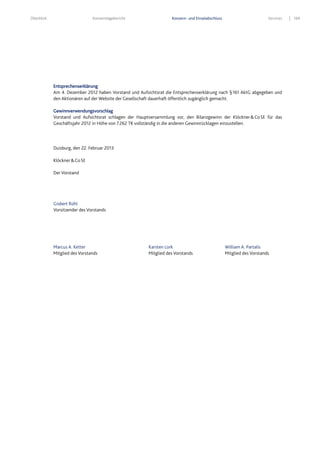 Überblick Konzernlagebericht Konzern- und Einzelabschluss Services 169
Entsprechenserklärung
Am 4. Dezember 2012 haben Vorstand und Aufsichtsrat die Entsprechenserklärung nach §161 AktG abgegeben und
den Aktionären auf der Website der Gesellschaft dauerhaft öffentlich zugänglich gemacht.
Gewinnverwendungsvorschlag
Vorstand und Aufsichtsrat schlagen der Hauptversammlung vor, den Bilanzgewinn der Klöckner&CoSE für das
Geschäftsjahr 2012 in Höhe von 7.262 T€ vollständig in die anderen Gewinnrücklagen einzustellen.
Duisburg, den 22. Februar 2013
Klöckner&CoSE
Der Vorstand
Gisbert Rühl
Vorsitzender des Vorstands
Marcus A. Ketter Karsten Lork William A. Partalis
Mitglied des Vorstands Mitglied des Vorstands Mitglied des Vorstands
 