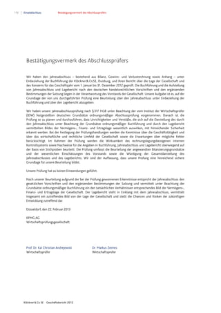 170 Einzelabschluss Bestätigungsvermerk des Abschlussprüfers
Klöckner & Co SE Geschäftsbericht 2012
Bestätigungsvermerk des Abschlussprüfers
Wir haben den Jahresabschluss – bestehend aus Bilanz, Gewinn- und Verlustrechnung sowie Anhang – unter
Einbeziehung der Buchführung der Klöckner&CoSE, Duisburg, und ihren Bericht über die Lage der Gesellschaft und
des Konzerns für das Geschäftsjahr vom 1. Januar bis 31. Dezember 2012 geprüft. Die Buchführung und die Aufstellung
von Jahresabschluss und Lagebericht nach den deutschen handelsrechtlichen Vorschriften und den ergänzenden
Bestimmungen der Satzung liegen in der Verantwortung des Vorstands der Gesellschaft. Unsere Aufgabe ist es, auf der
Grundlage der von uns durchgeführten Prüfung eine Beurteilung über den Jahresabschluss unter Einbeziehung der
Buchführung und über den Lagebericht abzugeben.
Wir haben unsere Jahresabschlussprüfung nach §317 HGB unter Beachtung der vom Institut der Wirtschaftsprüfer
(IDW) festgestellten deutschen Grundsätze ordnungsmäßiger Abschlussprüfung vorgenommen. Danach ist die
Prüfung so zu planen und durchzuführen, dass Unrichtigkeiten und Verstöße, die sich auf die Darstellung des durch
den Jahresabschluss unter Beachtung der Grundsätze ordnungsmäßiger Buchführung und durch den Lagebericht
vermittelten Bildes der Vermögens-, Finanz- und Ertragslage wesentlich auswirken, mit hinreichender Sicherheit
erkannt werden. Bei der Festlegung der Prüfungshandlungen werden die Kenntnisse über die Geschäftstätigkeit und
über das wirtschaftliche und rechtliche Umfeld der Gesellschaft sowie die Erwartungen über mögliche Fehler
berücksichtigt. Im Rahmen der Prüfung werden die Wirksamkeit des rechnungslegungsbezogenen internen
Kontrollsystems sowie Nachweise für die Angaben in Buchführung, Jahresabschluss und Lagebericht überwiegend auf
der Basis von Stichproben beurteilt. Die Prüfung umfasst die Beurteilung der angewandten Bilanzierungsgrundsätze
und der wesentlichen Einschätzungen des Vorstands sowie die Würdigung der Gesamtdarstellung des
Jahresabschlusses und des Lageberichts. Wir sind der Auffassung, dass unsere Prüfung eine hinreichend sichere
Grundlage für unsere Beurteilung bildet.
Unsere Prüfung hat zu keinen Einwendungen geführt.
Nach unserer Beurteilung aufgrund der bei der Prüfung gewonnenen Erkenntnisse entspricht der Jahresabschluss den
gesetzlichen Vorschriften und den ergänzenden Bestimmungen der Satzung und vermittelt unter Beachtung der
Grundsätze ordnungsmäßiger Buchführung ein den tatsächlichen Verhältnissen entsprechendes Bild der Vermögens-,
Finanz- und Ertragslage der Gesellschaft. Der Lagebericht steht in Einklang mit dem Jahresabschluss, vermittelt
insgesamt ein zutreffendes Bild von der Lage der Gesellschaft und stellt die Chancen und Risiken der zukünftigen
Entwicklung zutreffend dar.
Düsseldorf, den 22. Februar 2013
KPMG AG
Wirtschaftsprüfungsgesellschaft
Prof. Dr. Kai Christian Andrejewski Dr. Markus Zeimes
Wirtschaftsprüfer Wirtschaftsprüfer
 