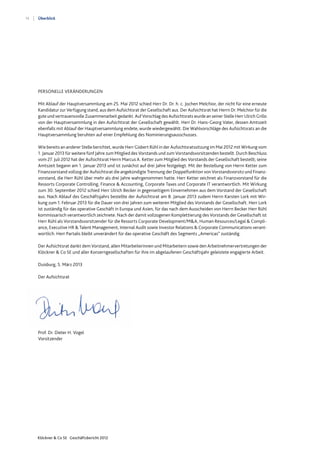 14
Klöckner & Co SE Geschäftsbericht 2012
Überblick
Duisburg, 5. März 2013
Der Aufsichtsrat
Prof. Dr. Dieter H. Vogel
Vorsitzender
PERSONELLE VERÄNDERUNGEN
Mit Ablauf der Hauptversammlung am 25. Mai 2012 schied Herr Dr. Dr. h. c. Jochen Melchior, der nicht für eine erneute
Kandidatur zur Verfügung stand, aus dem Aufsichtsrat der Gesellschaft aus. Der Aufsichtsrat hat Herrn Dr. Melchior für die
gute und vertrauensvolle Zusammenarbeit gedankt. Auf Vorschlag des Aufsichtsrats wurde an seiner Stelle Herr Ulrich Grillo
von der Hauptversammlung in den Aufsichtsrat der Gesellschaft gewählt. Herr Dr. Hans-Georg Vater, dessen Amtszeit
ebenfalls mit Ablauf der Hauptversammlung endete, wurde wiedergewählt. Die Wahlvorschläge des Aufsichtsrats an die
Hauptversammlung beruhten auf einer Empfehlung des Nominierungsausschusses.
Wie bereits an anderer Stelle berichtet, wurde Herr Gisbert Rühl in der Aufsichtsratssitzung im Mai 2012 mit Wirkung vom
1. Januar 2013 für weitere fünf Jahre zum Mitglied des Vorstands und zum Vorstandsvorsitzenden bestellt. Durch Beschluss
vom 27. Juli 2012 hat der Aufsichtsrat Herrn Marcus A. Ketter zum Mitglied des Vorstands der Gesellschaft bestellt; seine
Amtszeit begann am 1. Januar 2013 und ist zunächst auf drei Jahre festgelegt. Mit der Bestellung von Herrn Ketter zum
Finanzvorstand vollzog der Aufsichtsrat die angekündigte Trennung der Doppelfunktion von Vorstandsvorsitz und Finanz-
vorstand, die Herr Rühl über mehr als drei Jahre wahrgenommen hatte. Herr Ketter zeichnet als Finanzvorstand für die
Ressorts Corporate Controlling, Finance & Accounting, Corporate Taxes und Corporate IT verantwortlich. Mit Wirkung
zum 30. September 2012 schied Herr Ulrich Becker in gegenseitigem Einvernehmen aus dem Vorstand der Gesellschaft
aus. Nach Ablauf des Geschäftsjahrs bestellte der Aufsichtsrat am 8. Januar 2013 zudem Herrn Karsten Lork mit Wir-
kung zum 1. Februar 2013 für die Dauer von drei Jahren zum weiteren Mitglied des Vorstands der Gesellschaft. Herr Lork
ist zuständig für das operative Geschäft in Europa und Asien, für das nach dem Ausscheiden von Herrn Becker Herr Rühl
kommissarisch verantwortlich zeichnete. Nach der damit vollzogenen Komplettierung des Vorstands der Gesellschaft ist
Herr Rühl als Vorstandsvorsitzender für die Ressorts Corporate Development/M&A, Human Resources/Legal & Compli-
ance, Executive HR & Talent Management, Internal Audit sowie Investor Relations & Corporate Communications verant-
wortlich. Herr Partalis bleibt unverändert für das operative Geschäft des Segments „Americas“ zuständig.
Der Aufsichtsrat dankt dem Vorstand, allen Mitarbeiterinnen und Mitarbeitern sowie den Arbeitnehmervertretungen der
Klöckner & Co SE und aller Konzerngesellschaften für ihre im abgelaufenen Geschäftsjahr geleistete engagierte Arbeit.
 