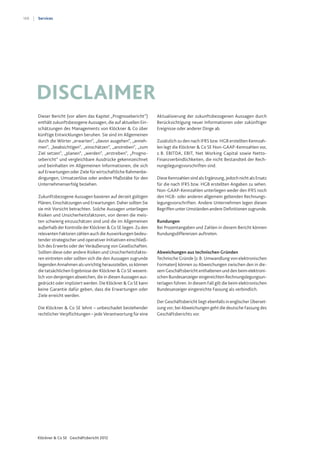188
Klöckner & Co SE Geschäftsbericht 2012
Services
Dieser Bericht (vor allem das Kapitel „Prognosebericht“)
enthält zukunftsbezogene Aussagen, die auf aktuellen Ein-
schätzungen des Managements von Klöckner & Co über
künftige Entwicklungen beruhen. Sie sind im Allgemeinen
durch die Wörter „erwarten“, „davon ausgehen“, „anneh-
men“, „beabsichtigen“, „einschätzen“, „anstreben“, „zum
Ziel setzen“, „planen“, „werden“, „erstreben“, „Progno-
sebericht“ und vergleichbare Ausdrücke gekennzeichnet
und beinhalten im Allgemeinen Informationen, die sich
auf Erwartungen oder Ziele für wirtschaftliche Rahmenbe-
dingungen, Umsatzerlöse oder andere Maßstäbe für den
Unternehmenserfolg beziehen.
Zukunftsbezogene Aussagen basieren auf derzeit gültigen
Plänen, Einschätzungen und Erwartungen. Daher sollten Sie
sie mit Vorsicht betrachten. Solche Aussagen unterliegen
Risiken und Unsicherheitsfaktoren, von denen die meis-
ten schwierig einzuschätzen sind und die im Allgemeinen
außerhalb der Kontrolle der Klöckner & Co SE liegen. Zu den
relevanten Faktoren zählen auch die Auswirkungen bedeu-
tender strategischer und operativer Initiativen einschließ-
lich des Erwerbs oder der Veräußerung von Gesellschaften.
Sollten diese oder andere Risiken und Unsicherheitsfakto-
ren eintreten oder sollten sich die den Aussagen zugrunde
liegenden Annahmen als unrichtig herausstellen, so können
die tatsächlichen Ergebnisse der Klöckner & Co SE wesent-
lich von denjenigen abweichen, die in diesen Aussagen aus-
gedrückt oder impliziert werden. Die Klöckner & Co SE kann
keine Garantie dafür geben, dass die Erwartungen oder
Ziele erreicht werden.
Die Klöckner & Co SE lehnt – unbeschadet bestehender
rechtlicher Verpflichtungen – jede Verantwortung für eine
Aktualisierung der zukunftsbezogenen Aussagen durch
Berücksichtigung neuer Informationen oder zukünftiger
Ereignisse oder anderer Dinge ab.
Zusätzlich zu den nach IFRS bzw. HGB erstellten Kennzah-
len legt die Klöckner & Co SE Non-GAAP-Kennzahlen vor,
z.B. EBITDA, EBIT, Net Working Capital sowie Netto-
Finanzverbindlichkeiten, die nicht Bestandteil der Rech-
nungslegungsvorschriften sind.
Diese Kennzahlen sind als Ergänzung, jedoch nicht als Ersatz
für die nach IFRS bzw. HGB erstellten Angaben zu sehen.
Non-GAAP-Kennzahlen unterliegen weder den IFRS noch
den HGB- oder anderen allgemein geltenden Rechnungs-
legungsvorschriften. Andere Unternehmen legen diesen
Begriffen unter Umständen andere Definitionen zugrunde.
Rundungen
Bei Prozentangaben und Zahlen in diesem Bericht können
Rundungsdifferenzen auftreten.
Abweichungen aus technischen Gründen
Technische Gründe (z.B. Umwandlung von elektronischen
Formaten) können zu Abweichungen zwischen den in die-
sem Geschäftsbericht enthaltenen und den beim elektroni-
schen Bundesanzeiger eingereichten Rechnungslegungsun-
terlagen führen. In diesem Fall gilt die beim elektronischen
Bundesanzeiger eingereichte Fassung als verbindlich.
Der Geschäftsbericht liegt ebenfalls in englischer Überset-
zung vor; bei Abweichungen geht die deutsche Fassung des
Geschäftsberichts vor.
Disclaimer
 
