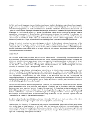 Überblick Konzernlagebericht Konzern- und Einzelabschluss Services 21
Die Arbeit des Vorstands ist u.a. durch eine vom Aufsichtsrat beschlossene, detaillierte Geschäftsordnung mit Geschäftsverteilungsplan
geregelt. Diese hat insbesondere die Ressortzuständigkeiten der einzelnen Vorstandsmitglieder, die dem Gesamtvorstand
vorbehaltenen Angelegenheiten, die Beschlussmodalitäten sowie die Rechte und Pflichten des Vorsitzenden des Vorstands zum
Gegenstand. Sie enthält ferner Regelungen über die Berichterstattung an den Aufsichtsrat sowie einen Katalog von Geschäften, für die
der Vorstand die Zustimmung des Aufsichtsrats benötigt, für bedeutende, risikoreiche oder ungewöhnliche Geschäfte sowie für
grundsätzliche Entscheidungen. Die Geschäftsordnung sieht insbesondere mindestens eine monatliche Vorstandssitzung vor,
wobei im Regelfall monatlich eine Vorstandssitzung stattfindet. In ihr koordiniert der Vorstand seine Arbeit und trifft gemeinsame
Entscheidungen. Im Berichtsjahr fanden neben 22 Vorstandssitzungen zahlreiche Abstimmungsgespräche zwischen den
Vorstandsmitgliedern und Sitzungen mit den Geschäftsführungen der größeren Landesgesellschaften der Segmente statt.
Aufgrund der nach wie vor schwierigen Rahmenbedingungen im Bereich der Stahlindustrie und deren Auswirkungen auf das
Geschäft der Unternehmensgruppe behielt der Vorstand auch 2012 eine erhöhte Kontroll- und Beratungsintensität mit den
Landesgesellschaften bei. Dies erfolgte u.a. durch alle zwei Wochen stattfindende Telefonkonferenzen mit den Geschäftsführungen der
größeren Landesgesellschaften. Ferner fanden in der Regel monatliche Jours fixes mit den Geschäftsführungen der größeren
Landesgesellschaften der Segmente statt.
AUFSICHTSRAT
Der Aufsichtsrat der Klöckner&Co SE berät den Vorstand und überwacht seine Geschäftsführung. Das Gremium besteht aus
sechs Mitgliedern, die allesamt Anteilseignervertreter sind und von der Hauptversammlung gewählt werden. Vorsitzender des
Aufsichtsrats ist Prof. Dr. Dieter H. Vogel, als sein Stellvertreter fungiert Dr. Michael Rogowski. Beide verfügen – wie die übrigen
Aufsichtsratsmitglieder – über große Erfahrung in der Leitung und Kontrolle von international tätigen Wirtschaftsunternehmen
und über die zur Ausübung ihres Amtes notwendige hohe fachliche Qualifikation. Alle Aufsichtsratsmitglieder sind ferner
unabhängig im Sinne von § 100 Abs. 5 Aktiengesetz bzw. Ziffer 5.4.2 des DCGK.
In Entscheidungen von grundlegender Bedeutung für das Unternehmen ist der Aufsichtsrat unmittelbar eingebunden; er stimmt
mit dem Vorstand auch die strategische Ausrichtung der Gesellschaft ab und erörtert mit ihm regelmäßig den Stand der
Umsetzung der Geschäftsstrategie. Der Aufsichtsratsvorsitzende koordiniert die Arbeit des Gremiums und leitet die Sitzungen.
Durch regelmäßigen Gedankenaustausch mit dem Vorstand ist der Aufsichtsrat stets über die Geschäftspolitik, die
Unternehmensplanung und die Strategie informiert. Der Aufsichtsrat stimmt der Jahresplanung und dem Finanzierungsrahmen zu
und billigt die Jahresabschlüsse der Klöckner&Co SE und des Klöckner&Co-Konzerns sowie den zusammengefassten Lagebericht
unter Berücksichtigung der Berichte des Abschlussprüfers.
Der Vorstand unterrichtet den Aufsichtsrat regelmäßig in schriftlicher und mündlicher Form zeitnah und umfassend. Kern der
schriftlichen Berichterstattung ist das monatliche Board Reporting. Es informiert über die Vermögens-, Finanz- und Ertragslage
des Konzerns und seiner operativen Segmente Europa und Americas. Auch die Entwicklung des Kapitalmarktes und die für
Klöckner&Co wichtigen ökonomischen Indikatoren sowie die Bewertung im Branchenvergleich sind – ebenso wie die Entwicklung
der Stahl- und Metallpreise – Bestandteil der Berichterstattung. In seinen Sitzungen erörtert der Aufsichtsrat stets die allgemeine
Wirtschaftslage, die Branchensituation, die Geschäftsentwicklung des Konzerns und der operativen Segmente sowie die
Kursentwicklung der Klöckner&Co-Aktie im Branchenvergleich.
Gemäß seiner Geschäftsordnung beschließt der Aufsichtsrat mit einfacher Mehrheit, soweit Gesetz oder Satzung nichts anderes
bestimmen. Die Beschlussfassungen erfolgten – wie in den vorherigen Jahren – stets einstimmig.
Der Aufsichtsrat trifft sich jährlich zu mindestens vier, das Präsidium zu mindestens drei ordentlichen Sitzungen. Beide Gremien
treten darüber hinaus bei Bedarf zusammen. Im Berichtsjahr haben fünf Sitzungen des Aufsichtsrats, vier seines Präsidiums und
sechs seines Prüfungsausschusses stattgefunden. Die Ausschussvorsitzenden berichten in den Plenumssitzungen regelmäßig und
umfassend über die Inhalte und Ergebnisse der Ausschusssitzungen. Zu den Sitzungen des Aufsichtsrats und seiner Ausschüsse
liegen stets aussagekräftige Unterlagen des Vorstands vor.
 