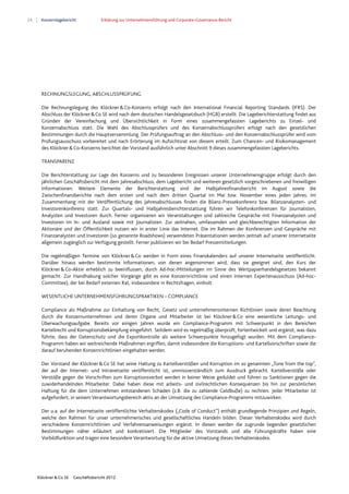 24 Konzernlagebericht Erklärung zur Unternehmensführung und Corporate-Governance-Bericht
Klöckner & Co SE Geschäftsbericht 2012
RECHNUNGSLEGUNG, ABSCHLUSSPRÜFUNG
Die Rechnungslegung des Klöckner&Co-Konzerns erfolgt nach den International Financial Reporting Standards (IFRS). Der
Abschluss der Klöckner&Co SE wird nach dem deutschen Handelsgesetzbuch (HGB) erstellt. Die Lageberichterstattung findet aus
Gründen der Vereinfachung und Übersichtlichkeit in Form eines zusammengefassten Lageberichts zu Einzel- und
Konzernabschluss statt. Die Wahl des Abschlussprüfers und des Konzernabschlussprüfers erfolgt nach den gesetzlichen
Bestimmungen durch die Hauptversammlung. Der Prüfungsauftrag an den Abschluss- und den Konzernabschlussprüfer wird vom
Prüfungsausschuss vorbereitet und nach Erörterung im Aufsichtsrat von diesem erteilt. Zum Chancen- und Risikomanagement
des Klöckner&Co-Konzerns berichtet der Vorstand ausführlich unter Abschnitt 9 dieses zusammengefassten Lageberichts.
TRANSPARENZ
Die Berichterstattung zur Lage des Konzerns und zu besonderen Ereignissen unserer Unternehmensgruppe erfolgt durch den
jährlichen Geschäftsbericht mit dem Jahresabschluss, dem Lagebericht und weiteren gesetzlich vorgeschriebenen und freiwilligen
Informationen. Weitere Elemente der Berichterstattung sind der Halbjahresfinanzbericht im August sowie die
Zwischenfinanzberichte nach dem ersten und nach dem dritten Quartal im Mai bzw. November eines jeden Jahres. Im
Zusammenhang mit der Veröffentlichung des Jahresabschlusses finden die Bilanz-Pressekonferenz bzw. Bilanzanalysten- und
Investorenkonferenz statt. Zur Quartals- und Halbjahresberichterstattung führen wir Telefonkonferenzen für Journalisten,
Analysten und Investoren durch. Ferner organisieren wir Veranstaltungen und zahlreiche Gespräche mit Finanzanalysten und
Investoren im In- und Ausland sowie mit Journalisten. Zur zeitnahen, umfassenden und gleichberechtigten Information der
Aktionäre und der Öffentlichkeit nutzen wir in erster Linie das Internet. Die im Rahmen der Konferenzen und Gespräche mit
Finanzanalysten und Investoren (so genannte Roadshows) verwendeten Präsentationen werden zeitnah auf unserer Internetseite
allgemein zugänglich zur Verfügung gestellt. Ferner publizieren wir bei Bedarf Pressemitteilungen.
Die regelmäßigen Termine von Klöckner&Co werden in Form eines Finanzkalenders auf unserer Internetseite veröffentlicht.
Darüber hinaus werden bestimmte Informationen, von denen angenommen wird, dass sie geeignet sind, den Kurs der
Klöckner&Co-Aktie erheblich zu beeinflussen, durch Ad-hoc-Mitteilungen im Sinne des Wertpapierhandelsgesetzes bekannt
gemacht. Zur Handhabung solcher Vorgänge gibt es eine Konzernrichtlinie und einen internen Expertenausschuss (Ad-hoc-
Committee), der bei Bedarf externen Rat, insbesondere in Rechtsfragen, einholt.
WESENTLICHE UNTERNEHMENSFÜHRUNGSPRAKTIKEN – COMPLIANCE
Compliance als Maßnahme zur Einhaltung von Recht, Gesetz und unternehmensinternen Richtlinien sowie deren Beachtung
durch die Konzernunternehmen und deren Organe und Mitarbeiter ist bei Klöckner&Co eine wesentliche Leitungs- und
Überwachungsaufgabe. Bereits vor einigen Jahren wurde ein Compliance-Programm mit Schwerpunkt in den Bereichen
Kartellrecht und Korruptionsbekämpfung eingeführt. Seitdem wird es regelmäßig überprüft, fortentwickelt und ergänzt, was dazu
führte, dass der Datenschutz und die Exportkontrolle als weitere Schwerpunkte hinzugefügt wurden. Mit dem Compliance-
Programm haben wir weitreichende Maßnahmen ergriffen, damit insbesondere die Korruptions- und Kartellvorschriften sowie die
darauf beruhenden Konzernrichtlinien eingehalten werden.
Der Vorstand der Klöckner&Co SE hat seine Haltung zu Kartellverstößen und Korruption im so genannten „Tone from the top”,
der auf der Internet- und Intranetseite veröffentlicht ist, unmissverständlich zum Ausdruck gebracht. Kartellverstöße oder
Verstöße gegen die Vorschriften zum Korruptionsverbot werden in keiner Weise geduldet und führen zu Sanktionen gegen die
zuwiderhandelnden Mitarbeiter. Dabei haben diese mit arbeits- und zivilrechtlichen Konsequenzen bis hin zur persönlichen
Haftung für die dem Unternehmen entstandenen Schäden (z.B. die zu zahlende Geldbuße) zu rechnen. Jeder Mitarbeiter ist
aufgefordert, in seinem Verantwortungsbereich aktiv an der Umsetzung des Compliance-Programms mitzuwirken.
Der u.a. auf der Internetseite veröffentlichte Verhaltenskodex („Code of Conduct”) enthält grundlegende Prinzipien und Regeln,
welche den Rahmen für unser unternehmerisches und gesellschaftliches Handeln bilden. Dieser Verhaltenskodex wird durch
verschiedene Konzernrichtlinien und Verfahrensanweisungen ergänzt. In diesen werden die zugrunde liegenden gesetzlichen
Bestimmungen näher erläutert und konkretisiert. Die Mitglieder des Vorstands und alle Führungskräfte haben eine
Vorbildfunktion und tragen eine besondere Verantwortung für die aktive Umsetzung dieses Verhaltenskodex.
 