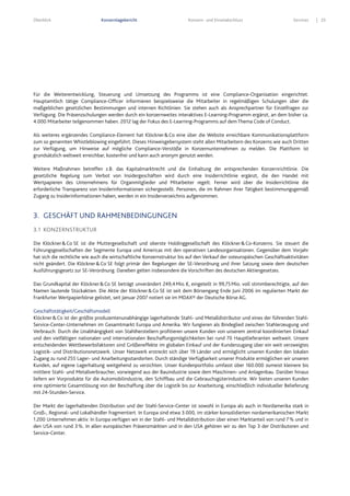 Überblick Konzernlagebericht Konzern- und Einzelabschluss Services 25
Für die Weiterentwicklung, Steuerung und Umsetzung des Programms ist eine Compliance-Organisation eingerichtet.
Hauptamtlich tätige Compliance-Officer informieren beispielsweise die Mitarbeiter in regelmäßigen Schulungen über die
maßgeblichen gesetzlichen Bestimmungen und internen Richtlinien. Sie stehen auch als Ansprechpartner für Einzelfragen zur
Verfügung. Die Präsenzschulungen werden durch ein konzernweites interaktives E-Learning-Programm ergänzt, an dem bisher ca.
4.000 Mitarbeiter teilgenommen haben. 2012 lag der Fokus des E-Learning-Programms auf dem Thema Code of Conduct.
Als weiteres ergänzendes Compliance-Element hat Klöckner&Co eine über die Website erreichbare Kommunikationsplattform
zum so genannten Whistleblowing eingeführt. Dieses Hinweisgebersystem steht allen Mitarbeitern des Konzerns wie auch Dritten
zur Verfügung, um Hinweise auf mögliche Compliance-Verstöße in Konzernunternehmen zu melden. Die Plattform ist
grundsätzlich weltweit erreichbar, kostenfrei und kann auch anonym genutzt werden.
Weitere Maßnahmen betreffen z.B. das Kapitalmarktrecht und die Einhaltung der entsprechenden Konzernrichtlinie. Die
gesetzliche Regelung zum Verbot von Insidergeschäften wird durch eine Insiderrichtlinie ergänzt, die den Handel mit
Wertpapieren des Unternehmens für Organmitglieder und Mitarbeiter regelt. Ferner wird über die Insiderrichtlinie die
erforderliche Transparenz von Insiderinformationen sichergestellt. Personen, die im Rahmen ihrer Tätigkeit bestimmungsgemäß
Zugang zu Insiderinformationen haben, werden in ein Insiderverzeichnis aufgenommen.
3. GESCHÄFT UND RAHMENBEDINGUNGEN
3.1 KONZERNSTRUKTUR
Die Klöckner&Co SE ist die Muttergesellschaft und oberste Holdinggesellschaft des Klöckner&Co-Konzerns. Sie steuert die
Führungsgesellschaften der Segmente Europa und Americas mit den operativen Landesorganisationen. Gegenüber dem Vorjahr
hat sich die rechtliche wie auch die wirtschaftliche Konzernstruktur bis auf den Verkauf der osteuropäischen Geschäftsaktivitäten
nicht geändert. Die Klöckner&Co SE folgt primär den Regelungen der SE-Verordnung und ihrer Satzung sowie dem deutschen
Ausführungsgesetz zur SE-Verordnung. Daneben gelten insbesondere die Vorschriften des deutschen Aktiengesetzes.
Das Grundkapital der Klöckner&Co SE beträgt unverändert 249,4Mio.€, eingeteilt in 99,75Mio. voll stimmberechtigte, auf den
Namen lautende Stückaktien. Die Aktie der Klöckner&Co SE ist seit dem Börsengang Ende Juni 2006 im regulierten Markt der
Frankfurter Wertpapierbörse gelistet, seit Januar 2007 notiert sie im MDAX® der Deutsche Börse AG.
Geschäftstätigkeit/Geschäftsmodell
Klöckner&Co ist der größte produzentenunabhängige lagerhaltende Stahl- und Metalldistributor und eines der führenden Stahl-
Service-Center-Unternehmen im Gesamtmarkt Europa und Amerika. Wir fungieren als Bindeglied zwischen Stahlerzeugung und
Verbrauch. Durch die Unabhängigkeit von Stahlherstellern profitieren unsere Kunden von unserem zentral koordinierten Einkauf
und den vielfältigen nationalen und internationalen Beschaffungsmöglichkeiten bei rund 70 Hauptlieferanten weltweit. Unsere
entscheidenden Wettbewerbsfaktoren sind Größeneffekte im globalen Einkauf und der Kundenzugang über ein weit verzweigtes
Logistik- und Distributionsnetzwerk. Unser Netzwerk erstreckt sich über 19 Länder und ermöglicht unseren Kunden den lokalen
Zugang zu rund 255 Lager- und Anarbeitungsstandorten. Durch ständige Verfügbarkeit unserer Produkte ermöglichen wir unseren
Kunden, auf eigene Lagerhaltung weitgehend zu verzichten. Unser Kundenportfolio umfasst über 160.000 zumeist kleinere bis
mittlere Stahl- und Metallverbraucher, vorwiegend aus der Bauindustrie sowie dem Maschinen- und Anlagenbau. Darüber hinaus
liefern wir Vorprodukte für die Automobilindustrie, den Schiffbau und die Gebrauchsgüterindustrie. Wir bieten unseren Kunden
eine optimierte Gesamtlösung von der Beschaffung über die Logistik bis zur Anarbeitung, einschließlich individueller Belieferung
mit 24-Stunden-Service.
Der Markt der lagerhaltenden Distribution und der Stahl-Service-Center ist sowohl in Europa als auch in Nordamerika stark in
Groß-, Regional- und Lokalhändler fragmentiert. In Europa sind etwa 3.000, im stärker konsolidierten nordamerikanischen Markt
1.200 Unternehmen aktiv. In Europa verfügen wir in der Stahl- und Metalldistribution über einen Marktanteil von rund 7% und in
den USA von rund 3%. In allen europäischen Präsenzmärkten und in den USA gehören wir zu den Top 3 der Distributoren und
Service-Center.
 