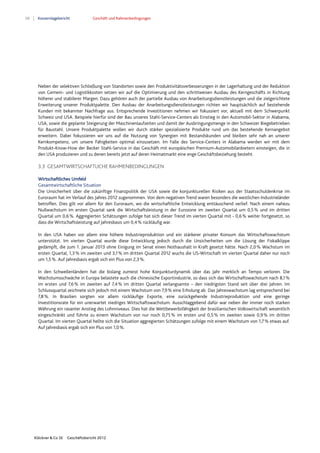 28 Konzernlagebericht Geschäft und Rahmenbedingungen
Klöckner & Co SE Geschäftsbericht 2012
Neben der selektiven Schließung von Standorten sowie den Produktivitätsverbesserungen in der Lagerhaltung und der Reduktion
von Gemein- und Logistikkosten setzen wir auf die Optimierung und den schrittweisen Ausbau des Kerngeschäfts in Richtung
höherer und stabilerer Margen. Dazu gehören auch der partielle Ausbau von Anarbeitungsdienstleistungen und die zielgerichtete
Erweiterung unserer Produktpalette. Den Ausbau der Anarbeitungsdienstleistungen richten wir hauptsächlich auf bestehende
Kunden mit bekannter Nachfrage aus. Entsprechende Investitionen nehmen wir fokussiert vor, aktuell mit dem Schwerpunkt
Schweiz und USA. Beispiele hierfür sind der Bau unseres Stahl-Service-Centers als Einstieg in den Automobil-Sektor in Alabama,
USA, sowie die geplante Steigerung der Maschinenlaufzeiten und damit der Ausbringungsmenge in den Schweizer Biegebetrieben
für Baustahl. Unsere Produktpalette wollen wir durch stärker spezialisierte Produkte rund um das bestehende Kernangebot
erweitern. Dabei fokussieren wir uns auf die Nutzung von Synergien mit Bestandskunden und bleiben sehr nah an unserer
Kernkompetenz, um unsere Fähigkeiten optimal einzusetzen. Im Falle des Service-Centers in Alabama werden wir mit dem
Produkt-Know-How der Becker Stahl-Service in das Geschäft mit europäischen Premium-Automobilanbietern einsteigen, die in
den USA produzieren und zu denen bereits jetzt auf deren Heimatmarkt eine enge Geschäftsbeziehung besteht.
3.3 GESAMTWIRTSCHAFTLICHE RAHMENBEDINGUNGEN
Wirtschaftliches Umfeld
Gesamtwirtschaftliche Situation
Die Unsicherheit über die zukünftige Finanzpolitik der USA sowie die konjunkturellen Risiken aus der Staatsschuldenkrise im
Euroraum hat im Verlauf des Jahres 2012 zugenommen. Von dem negativen Trend waren besonders die westlichen Industrieländer
betroffen. Dies gilt vor allem für den Euroraum, wo die wirtschaftliche Entwicklung enttäuschend verlief. Nach einem nahezu
Nullwachstum im ersten Quartal sank die Wirtschaftsleistung in der Eurozone im zweiten Quartal um 0,5% und im dritten
Quartal um 0,6%. Aggregierten Schätzungen zufolge hat sich dieser Trend im vierten Quartal mit - 0,6% weiter fortgesetzt, so
dass die Wirtschaftsleistung auf Jahresbasis um 0,4% rückläufig war.
In den USA haben vor allem eine höhere Industrieproduktion und ein stärkerer privater Konsum das Wirtschaftswachstum
unterstützt. Im vierten Quartal wurde diese Entwicklung jedoch durch die Unsicherheiten um die Lösung der Fiskalklippe
gedämpft, die zum 1. Januar 2013 ohne Einigung im Senat einen Nothaushalt in Kraft gesetzt hätte. Nach 2,0% Wachstum im
ersten Quartal, 1,3% im zweiten und 3,1% im dritten Quartal 2012 wuchs die US-Wirtschaft im vierten Quartal daher nur noch
um 1,5%. Auf Jahresbasis ergab sich ein Plus von 2,3%.
In den Schwellenländern hat die bislang zumeist hohe Konjunkturdynamik über das Jahr merklich an Tempo verloren. Die
Wachstumsschwäche in Europa belastete auch die chinesische Exportindustrie, so dass sich das Wirtschaftswachstum nach 8,1%
im ersten und 7,6% im zweiten auf 7,4% im dritten Quartal verlangsamte – den niedrigsten Stand seit über drei Jahren. Im
Schlussquartal zeichnete sich jedoch mit einem Wachstum von 7,9% eine Erholung ab. Das Jahreswachstum lag entsprechend bei
7,8%. In Brasilien sorgten vor allem rückläufige Exporte, eine zurückgehende Industrieproduktion und eine geringe
Investitionsrate für ein unerwartet niedriges Wirtschaftswachstum. Ausschlaggebend dafür war neben der immer noch starken
Währung ein rasanter Anstieg des Lohnniveaus. Dies hat die Wettbewerbsfähigkeit der brasilianischen Volkswirtschaft wesentlich
eingeschränkt und führte zu einem Wachstum von nur noch 0,75% im ersten und 0,5% im zweiten sowie 0,9% im dritten
Quartal. Im vierten Quartal hellte sich die Situation aggregierten Schätzungen zufolge mit einem Wachstum von 1,7% etwas auf.
Auf Jahresbasis ergab sich ein Plus von 1,0%.
 