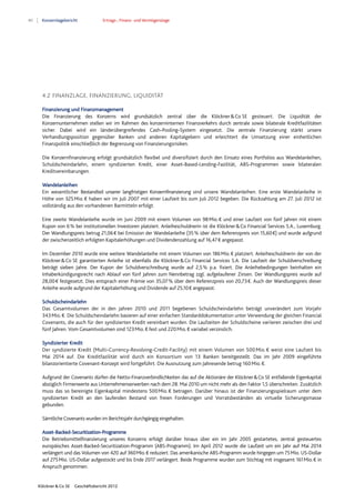 40 Konzernlagebericht Ertrags-, Finanz- und Vermögenslage
Klöckner & Co SE Geschäftsbericht 2012
4.2 FINANZLAGE, FINANZIERUNG, LIQUIDITÄT
Finanzierung und Finanzmanagement
Die Finanzierung des Konzerns wird grundsätzlich zentral über die Klöckner&Co SE gesteuert. Die Liquidität der
Konzernunternehmen stellen wir im Rahmen des konzerninternen Finanzverkehrs durch zentrale sowie bilaterale Kreditfazilitäten
sicher. Dabei wird ein länderübergreifendes Cash-Pooling-System eingesetzt. Die zentrale Finanzierung stärkt unsere
Verhandlungsposition gegenüber Banken und anderen Kapitalgebern und erleichtert die Umsetzung einer einheitlichen
Finanzpolitik einschließlich der Begrenzung von Finanzierungsrisiken.
Die Konzernfinanzierung erfolgt grundsätzlich flexibel und diversifiziert durch den Einsatz eines Portfolios aus Wandelanleihen,
Schuldscheindarlehn, einem syndizierten Kredit, einer Asset-Based-Lending-Fazilität, ABS-Programmen sowie bilateralen
Kreditvereinbarungen.
Wandelanleihen
Ein wesentlicher Bestandteil unserer langfristigen Konzernfinanzierung sind unsere Wandelanleihen. Eine erste Wandelanleihe in
Höhe von 325Mio.€ haben wir im Juli 2007 mit einer Laufzeit bis zum Juli 2012 begeben. Die Rückzahlung am 27. Juli 2012 ist
vollständig aus den vorhandenen Barmitteln erfolgt.
Eine zweite Wandelanleihe wurde im Juni 2009 mit einem Volumen von 98Mio.€ und einer Laufzeit von fünf Jahren mit einem
Kupon von 6% bei institutionellen Investoren platziert. Anleiheschuldnerin ist die Klöckner&Co Financial Services S.A., Luxemburg.
Der Wandlungspreis betrug 21,06€ bei Emission der Wandelanleihe (35% über dem Referenzpreis von 15,60€) und wurde aufgrund
der zwischenzeitlich erfolgten Kapitalerhöhungen und Dividendenzahlung auf 16,47€ angepasst.
Im Dezember 2010 wurde eine weitere Wandelanleihe mit einem Volumen von 186Mio.€ platziert. Anleiheschuldnerin der von der
Klöckner&Co SE garantierten Anleihe ist ebenfalls die Klöckner&Co Financial Services S.A. Die Laufzeit der Schuldverschreibung
beträgt sieben Jahre. Der Kupon der Schuldverschreibung wurde auf 2,5% p.a. fixiert. Die Anleihebedingungen beinhalten ein
Inhaberkündigungsrecht nach Ablauf von fünf Jahren zum Nennbetrag zzgl. aufgelaufener Zinsen. Der Wandlungspreis wurde auf
28,00€ festgesetzt. Dies entsprach einer Prämie von 35,07% über dem Referenzpreis von 20,73€. Auch der Wandlungspreis dieser
Anleihe wurde aufgrund der Kapitalerhöhung und Dividende auf 25,10€ angepasst.
Schuldscheindarlehn
Das Gesamtvolumen der in den Jahren 2010 und 2011 begebenen Schuldscheindarlehn beträgt unverändert zum Vorjahr
343Mio.€. Die Schuldscheindarlehn basieren auf einer einfachen Standarddokumentation unter Verwendung der gleichen Financial
Covenants, die auch für den syndizierten Kredit vereinbart wurden. Die Laufzeiten der Schuldscheine variieren zwischen drei und
fünf Jahren. Vom Gesamtvolumen sind 123Mio.€ fest und 220Mio.€ variabel verzinslich.
Syndizierter Kredit
Der syndizierte Kredit (Multi-Currency-Revolving-Credit-Facility) mit einem Volumen von 500Mio.€ weist eine Laufzeit bis
Mai 2014 auf. Die Kreditfazilität wird durch ein Konsortium von 13 Banken bereitgestellt. Das im Jahr 2009 eingeführte
bilanzorientierte Covenant-Konzept wird fortgeführt. Die Ausnutzung zum Jahresende betrug 160Mio.€.
Aufgrund der Covenants dürfen die Netto-Finanzverbindlichkeiten das auf die Aktionäre der Klöckner&Co SE entfallende Eigenkapital
abzüglich Firmenwerte aus Unternehmenserwerben nach dem 28. Mai 2010 um nicht mehr als den Faktor 1,5 überschreiten. Zusätzlich
muss das so bereinigte Eigenkapital mindestens 500Mio.€ betragen. Darüber hinaus ist der Finanzierungsspielraum unter dem
syndizierten Kredit an den laufenden Bestand von freien Forderungen und Vorratsbeständen als virtuelle Sicherungsmasse
gebunden.
Sämtliche Covenants wurden im Berichtsjahr durchgängig eingehalten.
Asset-Backed-Securitization-Programme
Die Betriebsmittelfinanzierung unseres Konzerns erfolgt darüber hinaus über ein im Jahr 2005 gestartetes, zentral gesteuertes
europäisches Asset-Backed-Securitization-Programm (ABS-Programm). Im April 2012 wurde die Laufzeit um ein Jahr auf Mai 2014
verlängert und das Volumen von 420 auf 360Mio.€ reduziert. Das amerikanische ABS-Programm wurde hingegen um 75Mio. US-Dollar
auf 275Mio. US-Dollar aufgestockt und bis Ende 2017 verlängert. Beide Programme wurden zum Stichtag mit insgesamt 161Mio.€ in
Anspruch genommen.
 