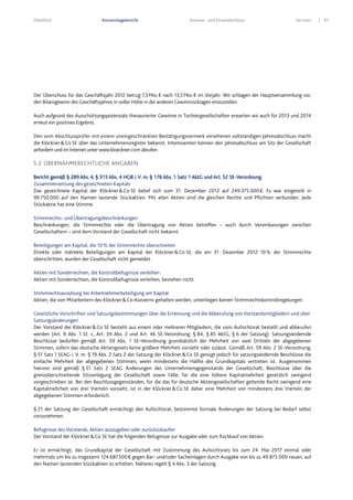 Überblick Konzernlagebericht Konzern- und Einzelabschluss Services 47
Der Überschuss für das Geschäftsjahr 2012 betrug 7,3Mio.€ nach 13,5Mio.€ im Vorjahr. Wir schlagen der Hauptversammlung vor,
den Bilanzgewinn des Geschäftsjahres in voller Höhe in die anderen Gewinnrücklagen einzustellen.
Auch aufgrund des Ausschüttungspotenzials thesaurierter Gewinne in Tochtergesellschaften erwarten wir auch für 2013 und 2014
erneut ein positives Ergebnis.
Den vom Abschlussprüfer mit einem uneingeschränkten Bestätigungsvermerk versehenen vollständigen Jahresabschluss macht
die Klöckner&Co SE über das Unternehmensregister bekannt. Interessenten können den Jahresabschluss am Sitz der Gesellschaft
anfordern und im Internet unter www.kloeckner.com abrufen.
5.2 ÜBERNAHMERECHTLICHE ANGABEN
Bericht gemäß § 289 Abs. 4, § 315 Abs. 4 HGB i.V. m. § 176 Abs. 1 Satz 1 AktG und Art. 52 SE-Verordnung
Zusammensetzung des gezeichneten Kapitals
Das gezeichnete Kapital der Klöckner&Co SE belief sich zum 31. Dezember 2012 auf 249.375.000€. Es war eingeteilt in
99.750.000 auf den Namen lautende Stückaktien. Mit allen Aktien sind die gleichen Rechte und Pflichten verbunden. Jede
Stückaktie hat eine Stimme.
Stimmrechts- und Übertragungsbeschränkungen
Beschränkungen, die Stimmrechte oder die Übertragung von Aktien betreffen – auch durch Vereinbarungen zwischen
Gesellschaftern – sind dem Vorstand der Gesellschaft nicht bekannt.
Beteiligungen am Kapital, die 10% der Stimmrechte überschreiten
Direkte oder indirekte Beteiligungen am Kapital der Klöckner&Co SE, die am 31. Dezember 2012 10% der Stimmrechte
überschritten, wurden der Gesellschaft nicht gemeldet.
Aktien mit Sonderrechten, die Kontrollbefugnisse verleihen
Aktien mit Sonderrechten, die Kontrollbefugnisse verleihen, bestehen nicht.
Stimmrechtsausübung bei Arbeitnehmerbeteiligung am Kapital
Aktien, die von Mitarbeitern des Klöckner&Co-Konzerns gehalten werden, unterliegen keinen Stimmrechtskontrollregelungen.
Gesetzliche Vorschriften und Satzungsbestimmungen über die Ernennung und die Abberufung von Vorstandsmitgliedern und über
Satzungsänderungen
Der Vorstand der Klöckner&Co SE besteht aus einem oder mehreren Mitgliedern, die vom Aufsichtsrat bestellt und abberufen
werden (Art. 9 Abs. 1 lit. c, Art. 39 Abs. 2 und Art. 46 SE-Verordnung; § 84, § 85 AktG; § 6 der Satzung). Satzungsändernde
Beschlüsse bedürfen gemäß Art. 59 Abs. 1 SE-Verordnung grundsätzlich der Mehrheit von zwei Dritteln der abgegebenen
Stimmen, sofern das deutsche Aktiengesetz keine größere Mehrheit vorsieht oder zulässt. Gemäß Art. 59 Abs. 2 SE-Verordnung,
§ 51 Satz 1 SEAG i. V. m. § 19 Abs. 2 Satz 2 der Satzung der Klöckner&Co SE genügt jedoch für satzungsändernde Beschlüsse die
einfache Mehrheit der abgegebenen Stimmen, wenn mindestens die Hälfte des Grundkapitals vertreten ist. Ausgenommen
hiervon sind gemäß § 51 Satz 2 SEAG Änderungen des Unternehmensgegenstands der Gesellschaft, Beschlüsse über die
grenzüberschreitende Sitzverlegung der Gesellschaft sowie Fälle, für die eine höhere Kapitalmehrheit gesetzlich zwingend
vorgeschrieben ist. Bei den Beschlussgegenständen, für die das für deutsche Aktiengesellschaften geltende Recht zwingend eine
Kapitalmehrheit von drei Vierteln vorsieht, ist in der Klöckner&Co SE daher eine Mehrheit von mindestens drei Vierteln der
abgegebenen Stimmen erforderlich.
§ 21 der Satzung der Gesellschaft ermächtigt den Aufsichtsrat, bestimmte formale Änderungen der Satzung bei Bedarf selbst
vorzunehmen.
Befugnisse des Vorstands, Aktien auszugeben oder zurückzukaufen
Der Vorstand der Klöckner&Co SE hat die folgenden Befugnisse zur Ausgabe oder zum Rückkauf von Aktien:
Er ist ermächtigt, das Grundkapital der Gesellschaft mit Zustimmung des Aufsichtsrats bis zum 24. Mai 2017 einmal oder
mehrmals um bis zu insgesamt 124.687.500€ gegen Bar- und/oder Sacheinlagen durch Ausgabe von bis zu 49.875.000 neuen, auf
den Namen lautenden Stückaktien zu erhöhen. Näheres regelt § 4 Abs. 3 der Satzung.
 