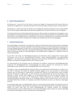 Überblick Konzernlagebericht Konzern- und Einzelabschluss Services 49
6. NACHTRAGSBERICHT
Mit Wirkung zum 1. Januar 2013 hat Herr Marcus A. Ketter seine Tätigkeit als Finanzvorstand (Chief Financial Officer) der
Klöckner&Co SE aufgenommen. Er verantwortet die Bereiche Finance & Accounting, Controlling und Steuern sowie den Bereich IT.
Mit Wirkung zum 1. Februar 2013 wurde Herr Karsten Lork zum Mitglied des Vorstands für das Ressort Europa und Asien bestellt.
Damit ist die seit längerem angekündigte Vorstandserweiterung abgeschlossen. Der Vorstand besteht nun aus vier Mitgliedern.
Am 18. Februar 2013 hat die Interfer Holding GmbH den Erwerb von 7,82% der Aktien an der Klöckner&Co SE mitgeteilt. In einer
anschließenden Pressemitteilung äußerte die Tochtergesellschaft der Interfer Holding, die ebenfalls in der Stahldistribution tätige
Knauf Interfer SE, ein strategisches Interesse an Klöckner&Co, ohne dies näher zu konkretisieren. Der Vorstand der Klöckner&Co
kann zu den Absichten der Interfer Holding und ihren möglichen Auswirkungen derzeit keine Einschätzung abgeben.
7. VERANTWORTUNG
Die Geschäftstätigkeit von Klöckner&Co hat aufgrund ihrer Größe und internationalen Präsenz des Unternehmens Auswirkungen
auf eine Vielzahl interner und externer Stakeholder. Diese Beziehungen werden wir wie bisher langfristig und verantwortlich im
Sinne aller Beteiligten gestalten und haben dafür ein konzernweites Nachhaltigkeitsmanagement geschaffen. Nachhaltigkeit in
der Stahldistribution heißt bei Klöckner&Co: Optimale Arbeitsbedingungen für die Mitarbeiter, effizienter Ressourceneinsatz und
soziale Verantwortung entlang der Wertschöpfungskette sowie gesellschaftliches Engagement im regionalen Umfeld der
Unternehmensstandorte.
Im Jahr 2012 ist der Ausbau des Nachhaltigkeitsmanagements bei Klöckner&Co weiter vorangeschritten: Erstmals werden
Informationen rund um die vier Schwerpunktthemen Mitarbeiter, Umwelt, Wertschöpfungskette und gesellschaftliches
Engagement in der Klöckner&Co-Internetpräsenz gebündelt und die interessierte Öffentlichkeit wird regelmäßig über neue
Aktivitäten und Projekte der Landesgesellschaften und der Holding informiert.
Die Themenauswahl für die Internetseite sowie die Koordination der inhaltlichen Umsetzung der Nachhaltigkeitsaktivitäten
verantwortet das Nachhaltigkeitskomitee. Entscheidungsträger des Konzerns diskutieren die Ausrichtung und stimmen
Empfehlungen aus den Fachbereichen und den Landesgesellschaften mit dem Vorstand ab.
Wir bringen uns aktiv in den gesellschaftlichen Dialog über Werte und unternehmerische Verantwortung ein. So haben wir uns
auch 2012 im Arbeitskreis des Leitbilds der deutschen Wirtschaft engagiert und an einer Universität mit internationalen
Studenten über ihre Erwartungen an verantwortliches Unternehmertum diskutiert. Die Leitbild-Initiative wurde von großen
deutschen Unternehmen ins Leben gerufen, um durch Transparenz und positive Beispiele das Vertrauen der Menschen in die
Wirtschaft zu stärken. Darüber hinaus engagiert sich der Vorstandsvorsitzende im Senat der deutschen Akademie der
Technikwissenschaften, kurz acatech, die den Wissenstransfer zwischen Wissenschaft und Wirtschaft unterstützt, den
technikwissenschaftlichen Nachwuchs fördert und für nachhaltiges Wachstum durch Innovation eintritt. Auch im Jahr 2012
unterstützte Klöckner&Co die Arbeit von Transparency International Deutschland und setzt so ein Zeichen im Kampf gegen
Korruption.
Als international tätiger Stahl- und Metalldistributor bieten wir unseren Kunden höchste Qualität und optimalen Service. Mit
unserer Initiative für Qualität, Arbeitssicherheit und -gesundheit und Umwelt (QHSE) definieren wir unsere hohen Ansprüche an
Qualität und Service sowie gute und sichere Arbeitsbedingungen bei optimalen Prozessen und nachhaltiger
Unternehmensführung. Unsere Grundsätze haben wir in einer konzernweit gültigen „Policy“ formuliert, ein zentrales, regelmäßig
auf europäischer Ebene tagendes Gremium entwickelt daraus Handlungsoptionen.
 