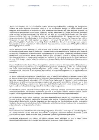 Überblick Konzernlagebericht Konzern- und Einzelabschluss Services 51
„Best in Class“ heißt für uns auch, ausschließlich auf Basis der Leistung und Kompetenz, unabhängig von demografischen
Aspekten, die besten Mitarbeiter auszuwählen. Daher ist es uns ein besonderes Anliegen, die Vielfalt innerhalb unserer
Belegschaft aktiv zu fördern und zu vergrößern. Ein erster Schwerpunkt liegt dabei auf dem Anteil weiblicher Mitarbeiter. Die
Stahldistribution als traditionell von männlichen Mitarbeitern geprägte Branche kann nach unserer Auffassung in besonderem
Maße von einem erhöhten Frauenanteil in der Belegschaft und unter den Führungskräften profitieren. Durch die gezielte
Förderung weiblicher Fach- und Führungskräfte wollen wir das Fähigkeitsspektrum des Managements durch zusätzliche
Kompetenzen erweitern. Unsere Zielsetzung ist, den Anteil von Frauen insbesondere in unserem Top-Management und mittleren
Management bis zum Jahr 2020 signifikant zu steigern – von aktuell 10 auf 20%. Die konzernweite Initiative
„GenderDiversity@Klöckner" stellt dabei eine wichtige flankierende Maßnahme dar, um die Vernetzung unserer weiblichen
Führungskräfte zu fördern und gemeinsam mit ihnen konkrete Projekte zu initiieren wie etwa unser 2012 eingeführtes Klöckner
Mentoring-Programm zu initiieren.
Um die Kenntnisse unserer Mitarbeiter auf dem neuesten Stand zu halten, ihre Fähigkeiten weiterzuentwickeln und gute
Nachwuchskräfte in den eigenen Reihen zu fördern, misst Klöckner&Co der Aus- und Weiterbildung der Mitarbeiter große Bedeutung
zu. Bereits seit 2009 bieten wir in Deutschland duale Studiengänge an, die auch in anderen europäischen Landesgesellschaften in
vergleichbarer Form durchgeführt werden. Externen Studenten bietet Klöckner&Co Einsätze im Rahmen von Praktika und
Werkstudententätigkeiten an, in denen sie die Inhalte aus dem Studium in die Praxis umsetzen können. Seit diesem Jahr nehmen
wir an der „FAIR-Company Initiative“ teil und verpflichten uns zu den sieben Punkten, die für Praktikanten ein faires Unternehmen
ausmachen.
Unseren Mitarbeitern stehen darüber hinaus berufsspezifische unternehmensinterne Trainingsangebote und Sprachkurse zur
Verfügung sowie individuelle Unterstützung bei eigenen Fortbildungsvorhaben. Eine Bestätigung dafür, dass unsere Schulungen
und unsere Personalentwicklung höchsten Ansprüchen gerecht werden, zeigt sich etwa bei unserer englischen
Tochtergesellschaft. Diese erhielt im Berichtsjahr den regionalen Preis der „National Training Awards“ für die Region Yorkshire und
Humberside.
Für uns als Stahldistributionsunternehmen mit einem hohen Anteil an gewerblichen Mitarbeitern in den Lagerstandorten haben
die Arbeitssicherheit und der Gesundheitsschutz am Arbeitsplatz besondere Bedeutung. Deshalb unterstützen wir als offizieller
Partner die Kampagne „Gesunde Arbeitsplätze“ 2012- 2013 zum Thema „Partnerschaft für Prävention“. Mittels des durch unser
QHSE-Gremium eingeführten Arbeitsschutzmanagementsystems soll systematisch das Unfallrisiko gemindert und so durch
Unfälle bedingte Ausfalltage reduziert werden. Hierzu werden die Unfallzahlen systematisch erfasst. Für die Einführung dieses
Systems wurde unsere französische Landesgesellschaft mit einem Sicherheitspreis ausgezeichnet.
Die international führende Arbeitsschutzzertifizierung BS OHSAS 18001 nach britischem Standard ist in unserer Schweizer
Landesgesellschaft bereits seit drei Jahren implementiert und wurde im Berichtsjahr in weiteren Niederlassungen des Konzerns
ausgerollt. Für die Folgejahre sollen Zertifizierungen an weiteren internationalen Standorten vorgenommen werden.
Auch im Berichtsjahr wurden unseren Mitarbeitern in fast allen Landesgesellschaften Angebote zum Gesundheitsschutz und zur
Vorsorge gemacht, u.a. freiwillige medizinische Beratungen sowie jährliche Grippeschutzimpfungen. Darüber hinaus hat
Klöckner&Co in Deutschland erstmals die Organisation und die Kosten für eine Darmkrebsvorsorge an allen bundesweiten
Standorten übernommen. Diese Maßnahmen helfen uns dabei, den vergleichsweise niedrigen Krankenstand in den europäischen
und amerikanischen Landesgesellschaften zu halten.
Umwelt
Klöckner&Co möchte durch effiziente und verantwortungsvoll gestaltete Prozesse die Auswirkungen der Geschäftstätigkeit auf
die Umwelt minimieren und auf diese Weise Ressourcen für nachfolgende Generationen bewahren. Die Aspekte Qualität,
Arbeitsschutz und Umwelt werden im Rahmen dieses ganzheitlichen Ansatzes als gleichberechtigt betrachtet.
Internationale Arbeitsgruppen aus Logistik- und Qualitätsmanagern tagen regelmäßig, um sich zu diesen Themen
länderübergreifend über Best-Practice-Lösungen auszutauschen und gemeinsame Projekte voranzutreiben.
 