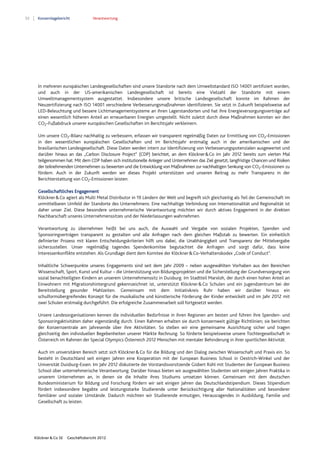 52 Konzernlagebericht Verantwortung
Klöckner & Co SE Geschäftsbericht 2012
In mehreren europäischen Landesgesellschaften sind unsere Standorte nach dem Umweltstandard ISO 14001 zertifiziert worden,
und auch in der US-amerikanischen Landesgesellschaft ist bereits eine Vielzahl der Standorte mit einem
Umweltmanagementsystem ausgestattet. Insbesondere unsere britische Landesgesellschaft konnte im Rahmen der
Neuzertifizierung nach ISO 14001 verschiedene Verbesserungsmaßnahmen identifizieren. Sie setzt in Zukunft beispielsweise auf
LED-Beleuchtung und bessere Lichtmanagementsysteme an ihren Lagerstandorten und hat ihre Energieversorgungsverträge auf
einen wesentlich höheren Anteil an erneuerbaren Energien umgestellt. Nicht zuletzt durch diese Maßnahmen konnten wir den
CO2-Fußabdruck unserer europäischen Gesellschaften im Berichtsjahr verkleinern.
Um unsere CO2-Bilanz nachhaltig zu verbessern, erfassen wir transparent regelmäßig Daten zur Ermittlung von CO2-Emissionen
in den wesentlichen europäischen Gesellschaften und im Berichtsjahr erstmalig auch in der amerikanischen und der
brasilianischen Landesgesellschaft. Diese Daten werden intern zur Identifizierung von Verbesserungspotenzialen ausgewertet und
darüber hinaus an das „Carbon Disclosure Project“ (CDP) berichtet, an dem Klöckner&Co im Jahr 2012 bereits zum vierten Mal
teilgenommen hat. Mit dem CDP haben sich institutionelle Anleger und Unternehmen das Ziel gesetzt, langfristige Chancen und Risiken
der teilnehmenden Unternehmen zu bewerten und die Entwicklung von Maßnahmen zur nachhaltigen Senkung von CO2-Emissionen zu
fördern. Auch in der Zukunft werden wir dieses Projekt unterstützen und unseren Beitrag zu mehr Transparenz in der
Berichterstattung von CO2-Emissionen leisten.
Gesellschaftliches Engagement
Klöckner&Co agiert als Multi Metal Distributor in 19 Ländern der Welt und begreift sich gleichzeitig als Teil der Gemeinschaft im
unmittelbaren Umfeld der Standorte des Unternehmens: Eine nachhaltige Verbindung von Internationalität und Regionalität ist
daher unser Ziel. Diese besondere unternehmerische Verantwortung möchten wir durch aktives Engagement in der direkten
Nachbarschaft unseres Unternehmenssitzes und der Niederlassungen wahrnehmen.
Verantwortung zu übernehmen heißt bei uns auch, die Auswahl und Vergabe von sozialen Projekten, Spenden und
Sponsoringverträgen transparent zu gestalten und alle Anfragen nach dem gleichen Maßstab zu bewerten. Ein einheitlich
definierter Prozess mit klaren Entscheidungskriterien hilft uns dabei, die Unabhängigkeit und Transparenz der Mittelvergabe
sicherzustellen. Unser regelmäßig tagendes Spendenkomitee begutachtet die Anfragen und sorgt dafür, dass keine
Interessenkonflikte entstehen. Als Grundlage dient dem Komitee der Klöckner&Co-Verhaltenskodex „Code of Conduct“.
Inhaltliche Schwerpunkte unseres Engagements sind seit dem Jahr 2009 – neben ausgewählten Vorhaben aus den Bereichen
Wissenschaft, Sport, Kunst und Kultur – die Unterstützung von Bildungsprojekten und die Sicherstellung der Grundversorgung von
sozial benachteiligten Kindern an unserem Unternehmenssitz in Duisburg. Im Stadtteil Marxloh, der durch einen hohen Anteil an
Einwohnern mit Migrationshintergrund gekennzeichnet ist, unterstützt Klöckner&Co Schulen und ein Jugendzentrum bei der
Bereitstellung gesunder Mahlzeiten. Gemeinsam mit dem Initiativkreis Ruhr haben wir darüber hinaus ein
schulformübergreifendes Konzept für die musikalische und künstlerische Förderung der Kinder entwickelt und im Jahr 2012 mit
zwei Schulen erstmalig durchgeführt. Die erfolgreiche Zusammenarbeit soll fortgesetzt werden.
Unsere Landesorganisationen kennen die individuellen Bedürfnisse in ihren Regionen am besten und führen ihre Spenden- und
Sponsoringaktivitäten daher eigenständig durch. Einen Rahmen erhalten sie durch konzernweit gültige Richtlinien; sie berichten
der Konzernzentrale am Jahresende über ihre Aktivitäten. So stellen wir eine gemeinsame Ausrichtung sicher und tragen
gleichzeitig den individuellen Begebenheiten unserer Märkte Rechnung. So förderte beispielsweise unsere Tochtergesellschaft in
Österreich im Rahmen der Special Olympics Österreich 2012 Menschen mit mentaler Behinderung in ihrer sportlichen Aktivität.
Auch im universitären Bereich setzt sich Klöckner&Co für die Bildung und den Dialog zwischen Wissenschaft und Praxis ein. So
besteht in Deutschland seit einigen Jahren eine Kooperation mit der European Business School in Oestrich-Winkel und der
Universität Duisburg-Essen. Im Jahr 2012 diskutierte der Vorstandsvorsitzende Gisbert Rühl mit Studenten der European Business
School über unternehmerische Verantwortung. Darüber hinaus bieten wir ausgewählten Studenten seit einigen Jahren Praktika in
unserem Unternehmen an, in denen sie die Inhalte ihres Studiums umsetzen können. Gemeinsam mit dem deutschen
Bundesministerium für Bildung und Forschung fördern wir seit einigen Jahren das Deutschlandstipendium. Dieses Stipendium
fördert insbesondere begabte und leistungsstarke Studierende unter Berücksichtigung aller Nationalitäten und besonderer
familiärer und sozialer Umstände. Dadurch möchten wir Studierende ermutigen, Herausragendes in Ausbildung, Familie und
Gesellschaft zu leisten.
 