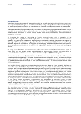 Überblick Konzernlagebericht Konzern- und Einzelabschluss Services 53
Wertschöpfungskette
Klöckner&Co versteht Nachhaltigkeit als ganzheitliches Konzept, das sich über die gesamte Wertschöpfungskette des Konzerns
sowie angrenzende Wertschöpfungsstufen erstreckt. Vom Einkauf über die Lagerhaltung und zahlreiche Servicedienstleistungen bis
hin zur Distribution steht die Verbesserung von Arbeitsabläufen und Ergebnissen im Sinne unserer Kunden bei uns an erster Stelle.
Eine stetig verbesserte Service- und Produktqualität ist entscheidend für nachhaltige Kundenzufriedenheit. Aus diesem Grund tagt
regelmäßig ein auf europäischer Ebene etabliertes Gremium, um sich über Themen des Qualitätsmanagements auszutauschen
und konzernweite Maßnahmen zu initiieren. Zentrale Aspekte unseres Qualitätsmanagements sind Prozessoptimierung,
Arbeitsschutz und Umwelt.
Die Umsetzung der Projekte zur Optimierung der internen Wertschöpfungskette wird in Kooperation mit den
Landesgesellschaften durchgeführt. So wurden die im Jahr 2011 in den europäischen Lagern eingeführten „10 Commandments of
Operations“ 2012 auch in der amerikanischen Landesgesellschaft implementiert. Sie setzen einen einheitlichen Standard zur
Förderung von Effizienz, Transparenz, Ordnung und Sicherheit. Dazu gehören u.a. die bestmögliche Nutzung der Lagerfläche, die
verbesserte Wartung und Instandhaltung von Maschinen und Anlagen sowie Themen der Mitarbeiterführung und -einbindung.
Gemeinsames Ziel unserer Aktivitäten ist es, die Effizienz der Logistikabläufe zu steigern und die Kunden noch zuverlässiger zu
beliefern.
Die Erfolge unserer Maßnahmen machen wir auch nach außen sichtbar. Viele unserer Landesgesellschaften sind bereits seit
einigen Jahren nach dem weltweit gültigen Qualitätsstandard ISO 9001 zertifiziert. Standorte mit starkem Bezug zur
Automobilindustrie haben darüber hinaus meist auch noch den Automotive-Standard ISO TS 16949 eingeführt.
Als internationaler Konzern mit Geschäftsaktivitäten in 19 Ländern und einer Vielzahl an weltweiten Lieferanten- und
Kundenbeziehungen möchte Klöckner&Co integres Verhalten innerhalb des Unternehmens wie auch im Umgang mit externen
Partnern sicherstellen und die Beziehungen zu externen Vertragspartnern verantwortlich gestalten. Als Referenz und Hilfestellung
für unsere Mitarbeiter dient der konzernweit für alle Landesgesellschaften gültige Code of Conduct sowie zahlreiche interne
Verfahrensanweisungen.
Alle Mitarbeiter erhalten unseren Code of Conduct und bestätigen schriftlich, dass sie die Inhalte verstanden haben und sich
daran halten werden. Zusätzlich sind Vorgesetzte in der Verantwortung, die Prinzipien des Code of Conduct zu erläutern und
vorzuleben. Neue Mitarbeiter werden mittels Präsenzschulungen und E-Learning-Programmen mit den Inhalten des Code of
Conduct vertraut gemacht und für Compliance-relevante Themen wie Kartellrecht und Korruptionsrisiken sensibilisiert. In
regelmäßigen Abständen führen wir zudem Auffrischungsschulungen durch, um das Wissen auf dem neuesten Stand zu halten
und konkrete Themen aus dem Alltag der Mitarbeiter zu behandeln. Es haben bereits rund 1.500 Mitarbeiter an einer
Präsenzschulung teilgenommen und 4.000 das E-Learning absolviert. Sollte es darüber hinaus Fragen zum korrekten Verhalten in
einer geschäftlichen Situation geben, können sich die Mitarbeiter an einen Ansprechpartner unserer Compliance-Organisation in
der Holding oder vor Ort in ihrer Landesorganisation wenden. Die Compliance-Organisation führt außerdem in Zusammenarbeit
mit der internen Revision kontinuierlich Compliance-Audits und Risikoanalysen zu Compliance-Themen in unseren
Landesgesellschaften durch und überprüft so die Einhaltung der gesetzlichen Vorgaben und unserer internen Regeln. Von unseren
externen Vertragspartnern erwarten wir ebenfalls, dass sie sich den Grundsätzen und Maßstäben unseres Code of Conduct
anschließen und diese in ihrer Organisation umsetzen.
Klare Regeln bieten unseren Mitarbeitern in wirtschaftlich schwierigen Zeiten mit großen Veränderungen eindeutige Anleitung
und Orientierung. Im Jahr 2012 wurden zusätzliche Richtlinien und Handlungsanweisungen entwickelt und teilweise bereits
eingeführt. Um Korruptionsrisiken vorzubeugen, haben wir strenge Kriterien für das Engagement von externen Vermittlern
geschaffen und überprüfen diese externen Partner vor jedem neuen Vertragsabschluss. Zur Erhöhung der Rechtssicherheit und zur
Erreichung eines konzernweit einheitlichen Datenschutzniveaus wurde eine konzernweite Richtlinie zum Schutz personenbezogener
Daten erarbeitet, die im kommenden Geschäftsjahr implementiert wird.
 