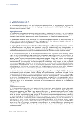 54 Konzernlagebericht
Klöckner & Co SE Geschäftsbericht 2012
8. VERGÜTUNGSBERICHT
Der nachfolgende Vergütungsbericht fasst die Grundzüge der Vergütungssysteme für den Vorstand und den Aufsichtsrat
zusammen und erläutert die Struktur und Höhe der Vergütung. Der Vergütungsbericht berücksichtigt die Empfehlungen des
Deutschen Corporate Governance Kodex.
Vergütung des Vorstands
Das bislang geltende Vergütungssystem wurde der Hauptversammlung 2011 vorgelegt und von ihr mit 89,3% der Stimmen gebilligt.
Im Verlauf des Jahres 2012 wurden die auf die nachhaltige Unternehmensentwicklung ausgerichteten Tantieme-Regelungen
überarbeitet. Das so modifizierte Vergütungssystem wird der Hauptversammlung 2013 zur Billigung vorgelegt (say-on-pay).
Für die Herren Rühl und Becker galt im Geschäftsjahr 2012 noch das bisherige Vergütungssystem, für Herrn Partalis bereits das
modifizierte. Seit dem 1. Januar 2013 gilt das modifizierte Vergütungssystem für alle Mitglieder des Vorstands und somit für die
2013 hinzugetretenen Vorstandsmitglieder Marcus A. Ketter und Karsten Lork.
Die Vergütung für die Vorstandsmitglieder setzt sich aus erfolgsunabhängigen und erfolgsbezogenen Komponenten zusammen.
Die erfolgsunabhängigen Teile bestehen aus Grundgehalt (Fixum) und Nebenleistungen sowie Pensionszusagen. Die
erfolgsbezogenen Komponenten der Vergütung des Vorstands bestanden bislang aus einer variablen jährlichen Tantieme, einem
mittel- bis langfristig angelegten Programm über virtuelle Aktienoptionen (VAOs) und einer variablen dreijährigen Tantieme.
Die im bisherigen Vergütungssystem als Teil der erfolgsbezogenen Komponenten vorgesehene variable dreijährige Tantieme
knüpfte an die Erreichung festgelegter Langfristziele an. Die Festlegung von Langfristzielen hat sich vor dem Hintergrund der
starken Schwankungen im wirtschaftlichen Umfeld nicht bewährt. Statt der bisherigen Aufteilung der Tantieme in eine jährliche
Tantieme und eine von der Erreichung der Langfristziele abhängige dreijährige Tantieme wird nunmehr ausschließlich eine
jährliche Tantieme gewährt. Diese wird allerdings nur zur Hälfte ausgezahlt. Die andere Hälfte wird in ein mindestens dreijähriges
Eigeninvestment des Vorstandsmitglieds in Aktien der Gesellschaft umgewandelt, und ist insoweit an einen nachhaltigen
Unternehmenserfolg gekoppelt. Die Höhe der jährlichen Ziel-Tantieme wurde hierzu, aufgrund des Wegfalls der bisherigen
Langfristtantieme, entsprechend erhöht, so dass die Gesamtvergütung im bisherigen und im modifizierten Vergütungssystem bei
Zugrundelegung der Ziel-Tantieme unverändert bleibt. Die erfolgsbezogenen Komponenten setzen damit überwiegend
langfristige Verhaltensanreize und richten die Vergütungsstruktur auf eine nachhaltige Unternehmensentwicklung aus.
Das jährliche Fixum eines ordentlichen Vorstandsmitglieds betrug im abgelaufenen Geschäftsjahr 480.000€, die jährliche
Gesamtvergütung (Fixum und variable jährliche Tantieme) bei hundertprozentiger Zielerreichung 840.000€. Für den
Vorstandsvorsitzenden betrugen sie jeweils das Anderthalbfache. Hinzu kommen virtuelle Aktienoptionen und Nebenleistungen.
Die Nebenleistungen sind im Wesentlichen Versicherungsprämien und private Dienstwagennutzung, zum Teil mit Fahrer. Neben
den genannten Vergütungskomponenten erhalten die Vorstandsmitglieder leistungsorientierte Versorgungszusagen nach den
Regeln des Essener Verbands bzw. im Fall des Vorstandsmitglieds William A. Partalis vergleichbare Versorgungszusagen
entsprechend den für ihn vor seiner Bestellung zum Mitglied des Vorstands maßgeblichen Regelungen der US-amerikanischen
Tochtergesellschaft.
Tantieme
a) Bisheriges Vergütungssystem
Die Vorstandsmitglieder erhalten neben einer variablen jährlichen Tantieme eine variable dreijährige Tantieme. Die variable
jährliche Tantieme wird in Abhängigkeit von der Erreichung gemeinsam mit dem Aufsichtsrat zu Beginn des jeweiligen
Geschäftsjahres festgelegter Ziele gezahlt. Hierzu wurden im Berichtsjahr u.a. am Konzernbudget ausgerichtete Zielwerte
hinsichtlich des EBITDA und des operativen Cashflows festgelegt. Die jährliche Tantieme eines ordentlichen Vorstandsmitglieds
beträgt bei 100%iger Zielerreichung 180.000€. Diejenige des Vorstandsvorsitzenden beträgt das Anderthalbfache. Die Ziele für
die variable dreijährige Tantieme 2010 bis 2012 reflektieren die Strategie des Konzerns und beinhalteten Wachstumsziele
(Wertigkeit 50%), Ziele im Zusammenhang mit der Geschäftsoptimierung (Wertigkeit 30%) und Ziele im Zusammenhang mit
Verbesserungen im Bereich Personal- und Managemententwicklung (Wertigkeit 20%). Auf die dreijährige Tantieme erfolgten
jährliche Abschlagszahlungen unter dem Vorbehalt der Rückforderung. Über den Zielerreichungsgrad wird nach Ablauf des dritten
Jahres, also im März 2013, befunden. Die dreijährige Tantieme entspricht bei 100%iger Zielerreichung grundsätzlich dem
dreifachen Wert der jährlichen Tantieme. Dies gilt sowohl für das ordentliche Vorstandsmitglied als auch für den
Vorstandsvorsitzenden.
 