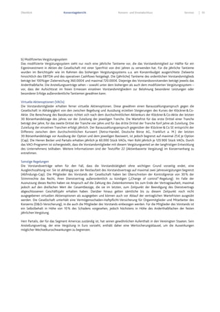 Überblick Konzernlagebericht Konzern- und Einzelabschluss Services 55
b) Modifiziertes Vergütungssystem
Das modifizierte Vergütungssystem sieht nur noch eine jährliche Tantieme vor, die das Vorstandsmitglied zur Hälfte für ein
Eigeninvestment in Aktien der Gesellschaft mit einer Sperrfrist von drei Jahren zu verwenden hat. Für die jährliche Tantieme
wurden im Berichtsjahr wie im Rahmen des bisherigen Vergütungssystems u.a. am Konzernbudget ausgerichtete Zielwerte
hinsichtlich des EBITDA und des operativen Cashflows festgelegt. Die (jährliche) Tantieme des ordentlichen Vorstandsmitglieds
beträgt bei 100%iger Zielerreichung 360.000€ und maximal 720.000€. Diejenige des Vorstandsvorsitzenden beträgt jeweils das
Anderthalbfache. Die Anstellungsverträge sehen – sowohl unter dem bisherigen als auch dem modifizierten Vergütungssystem –
vor, dass der Aufsichtsrat im freien Ermessen einzelnen Vorstandsmitgliedern zur Belohnung besonderer Leistungen oder
besonderer Erfolge außerordentliche Tantiemen gewähren kann.
Virtuelle Aktienoptionen (VAOs)
Die Vorstandsmitglieder erhalten ferner virtuelle Aktienoptionen. Diese gewähren einen Barauszahlungsanspruch gegen die
Gesellschaft in Abhängigkeit von den zwischen Begebung und Ausübung erzielten Steigerungen des Kurses der Klöckner&Co-
Aktie. Die Berechnung des Basiskurses richtet sich nach dem durchschnittlichen Aktienkurs der Klöckner&Co-Aktie der letzten
30 Börsenhandelstage des Jahres vor der Zuteilung der jeweiligen Tranche. Die Wartefrist für das erste Drittel einer Tranche
beträgt drei Jahre, für das zweite Drittel der Tranche vier Jahre und für das dritte Drittel der Tranche fünf Jahre ab Zuteilung. Die
Zuteilung der einzelnen Tranchen erfolgt jährlich. Der Barauszahlungsanspruch gegenüber der Klöckner&Co SE entspricht der
Differenz zwischen dem durchschnittlichen Kurswert (Xetra-Handel, Deutsche Börse AG, Frankfurt a. M.) der letzten
30 Börsenhandelstage vor Ausübung der Option und dem jeweiligen Basiswert, ist jedoch begrenzt auf maximal 25€ je Option
(Cap). Die Herren Becker und Partalis erhalten jährlich je 60.000 Stück VAOs, Herr Rühl jährlich je 120.900 Stück VAOs. Durch
das VAO-Programm ist sichergestellt, dass die Vorstandsmitglieder mit diesem Vergütungsanteil an der langfristigen Entwicklung
des Unternehmens teilhaben. Weitere Informationen sind der Textziffer 22 (Aktienbasierte Vergütung) im Konzernanhang zu
entnehmen.
Sonstige Regelungen
Die Vorstandsverträge sehen für den Fall, dass die Vorstandstätigkeit ohne wichtigen Grund vorzeitig endet, eine
Ausgleichszahlung vor. Sie ist abhängig von der Restlaufzeit des Vorstandsvertrags auf maximal zwei Jahresvergütungen begrenzt
(Abfindungs-Cap). Die Mitglieder des Vorstands der Gesellschaft haben bei Überschreiten der Kontrollgrenze von 30% der
Stimmrechte das Recht, ihren Dienstvertrag außerordentlich zu kündigen („Change of control”-Regelung). Im Falle der
Ausnutzung dieses Rechts haben sie Anspruch auf die Zahlung des Zieleinkommens bis zum Ende der Vertragslaufzeit, maximal
jedoch auf den dreifachen Wert der Gesamtbezüge, die sie im letzten, zum Zeitpunkt der Beendigung des Dienstvertrags
abgeschlossenen Geschäftsjahr erhalten haben. Darüber hinaus gelten sämtliche bis zu diesem Zeitpunkt noch nicht
ausgegebenen virtuellen Aktienoptionen als ausgegeben und können auch vor Ablauf der vertraglichen Wartefristen ausgeübt
werden. Die Gesellschaft unterhält eine Vermögensschaden-Haftpflicht-Versicherung für Organmitglieder und Mitarbeiter des
Konzerns (D&O-Versicherung), in die auch die Mitglieder des Vorstands einbezogen werden. Für die Mitglieder des Vorstands ist
ein Selbstbehalt in Höhe von 10% des Schadens vorgesehen, jedoch höchstens in Höhe des Anderthalbfachen der festen
jährlichen Vergütung.
Herr Partalis, der für das Segment Americas zuständig ist, hat seinen gewöhnlichen Aufenthalt in den Vereinigten Staaten. Sein
Anstellungsvertrag, der eine Vergütung in Euro vorsieht, enthält daher eine Wertsicherungsklausel, um die Auswirkungen
möglicher Wechselkursschwankungen zu begrenzen.
 