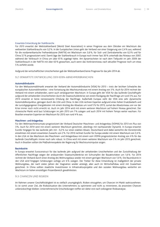 Überblick Konzernlagebericht Konzern- und Einzelabschluss Services 59
Erwartete Entwicklung der Stahlbranche
Für 2013 erwartet der Weltstahlverband (World Steel Association) in seiner Prognose aus dem Oktober ein Wachstum des
weltweiten Stahlverbrauchs von 3,2%. In der Europäischen Union geht der Verband von einer Steigerung von 2,4% aus, während
für die nordamerikanische Freihandelszone (NAFTA) ein Wachstum von 3,6%, für Süd- und Zentralamerika von 6,3% und für
China 3,1% prognostiziert wird. Damit läge der Stahlverbrauch in Europa noch immer fast 30% unterhalb des Niveaus von 2007,
während der Verbrauch in China um über 61% zugelegt hätte. Am dynamischsten ist nach dem Tiefpunkt im Jahr 2009 der
Stahlverbrauch in der NAFTA mit über 63% gewachsen, auch wenn das Vorkrisenniveau nach aktueller Prognose noch um etwa
5% verfehlt würde.
Aufgrund der wirtschaftlichen Unsicherheiten gab der Weltstahlverband keine Prognose für das Jahr 2014 ab.
9.2 ERWARTETE ENTWICKLUNG DER KERN-ABNEHMERBRANCHEN
Automobilindustrie
Für den Weltautomobilmarkt erwartet der Verband der Automobilindustrie (VDA) für 2013 – trotz der leichten Schwäche des
europäischen Automobilmarktes – eine Fortsetzung des Wachstumskurses mit einem Anstieg von 3%. Auch für 2014 rechnet der
Verband mit einem anhaltenden, wenn auch verlangsamten Wachstum. In Europa geht der VDA für das laufende Geschäftsjahr
aufgrund der anhaltenden Unsicherheiten durch die Staatsschuldenkrise von einem Rückgang der Nachfrage um rund 3% aus. Für
2014 erwartet er keine nennenswerte Erholung der Nachfrage. Außerhalb Europas sieht der VDA eine sehr dynamische
Automobilkonjunktur, getragen durch die USA und China. In den USA rechnen Experten aufgrund eines hohen Ersatzbedarfs und
der zurückgegangenen Energiekosten mit einem Anstieg des Absatzes um rund 5% für 2013, zumal das Absatzniveau von vor der
Krise immer noch nicht erreicht ist. Auch im Jahr 2014 wird mit einem weiteren Wachstum auf hohem Niveau gerechnet. Der
chinesische Markt wird laut Schätzungen im Jahr 2013 um 7% zulegen und auch 2014 mit hohem Tempo weiter wachsen. Für
Brasilien erwarten Experten ein Wachstum für 2013 von rund 4% aus.
Maschinen- und Anlagenbau
Für den Weltmaschinenumsatz prognostiziert der Verband Deutscher Maschinen- und Anlagenbau (VDMA) für 2013 ein Plus von
3%. Auch für 2014 wird mit einem weiteren Wachstum gerechnet, allerdings mit nachlassender Dynamik. In Europa erwartet
Eurofer hingegen für das laufende Jahr mit - 0,2% nur einen stabilen Absatz. Deutschland wird dabei weiterhin die Vorreiterrolle
einnehmen mit einem erwarteten Zuwachs von 2%. Für 2014 rechnet Eurofer für Europa wieder mit einem Wachstum von 3,4%.
In den USA ist das Wachstum des Maschinen- und Anlagenbaus mit einem vom VDMA prognostizierten Anstieg von 4% für das
laufende Geschäftsjahr immer noch sehr robust. In China wird mit einem weiteren Wachstum von 5% im Jahr 2013 gerechnet.
Auch in Brasilien sollten die Maßnahmenpakete der Regierung für Wachstumsimpulse sorgen.
Bauindustrie
In Europa erwartet Euroconstruct für das laufende Jahr aufgrund der anhaltenden Unsicherheiten und der Zurückhaltung der
öffentlichen Nachfrage wegen der andauernden Staatsschuldenkrise ein Schrumpfen der Bauaktivitäten um 1,6%. Für 2014
rechnet der Verband durch einen Anstieg des Wohnungsbaus wieder mit einem geringen Wachstum von 1,0%. Die Bauindustrie in
den USA wird hingegen Schätzungen zufolge um 6% zulegen. Der Treiber für diese Entwicklung ist maßgeblich der private
Wohnungsbau, der nach vielen Jahren der Stagnation wieder ansteigt, aber auch im Wirtschaftsbau wird mit Zuwächsen
gerechnet. In China sollten staatliche Investitionen in Infrastrukturprojekte und den sozialen Wohnungsbau weiterhin ein
Wachstum im hohen einstelligen Prozentbereich gewährleisten.
9.3 CHANCEN UND RISIKEN
Im Rahmen unserer Geschäftstätigkeit ist es vielfach unumgänglich, Risiken einzugehen, um Chancen im Markt wahrzunehmen.
Es ist somit unser Ziel, die Risikosituation des Unternehmens zu optimieren und nicht zu minimieren, da ansonsten Chancen
unberücksichtigt blieben. Unternehmerische Entscheidungen treffen wir daher erst nach vollzogener Risikoanalyse.
 