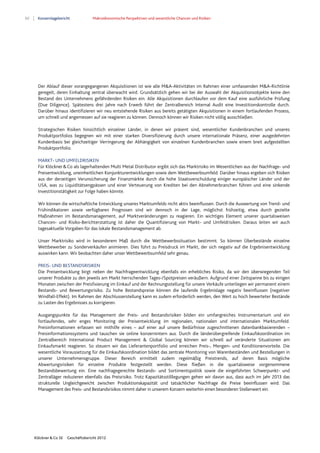 62 Konzernlagebericht Makroökonomische Perspektiven und wesentliche Chancen und Risiken
Klöckner & Co SE Geschäftsbericht 2012
Der Ablauf dieser vorangegangenen Akquisitionen ist wie alle M&A-Aktivitäten im Rahmen einer umfassenden M&A-Richtlinie
geregelt, deren Einhaltung zentral überwacht wird. Grundsätzlich gehen wir bei der Auswahl der Akquisitionsobjekte keine den
Bestand des Unternehmens gefährdenden Risiken ein. Alle Akquisitionen durchlaufen vor dem Kauf eine ausführliche Prüfung
(Due Diligence). Spätestens drei Jahre nach Erwerb führt der Zentralbereich Internal Audit eine Investitionskontrolle durch.
Darüber hinaus identifizieren wir neu entstehende Risiken aus bereits getätigten Akquisitionen in einem fortlaufenden Prozess,
um schnell und angemessen auf sie reagieren zu können. Dennoch können wir Risiken nicht völlig ausschließen.
Strategischen Risiken hinsichtlich einzelner Länder, in denen wir präsent sind, wesentlicher Kundenbranchen und unseres
Produktportfolios begegnen wir mit einer starken Diversifizierung durch unsere internationale Präsenz, einer ausgedehnten
Kundenbasis bei gleichzeitiger Verringerung der Abhängigkeit von einzelnen Kundenbranchen sowie einem breit aufgestellten
Produktportfolio.
MARKT- UND UMFELDRISIKEN
Für Klöckner&Co als lagerhaltenden Multi Metal Distributor ergibt sich das Marktrisiko im Wesentlichen aus der Nachfrage- und
Preisentwicklung, uneinheitlichen Konjunkturentwicklungen sowie dem Wettbewerbsumfeld. Darüber hinaus ergeben sich Risiken
aus der derzeitigen Verunsicherung der Finanzmärkte durch die hohe Staatsverschuldung einiger europäischer Länder und der
USA, was zu Liquiditätsengpässen und einer Verteuerung von Krediten bei den Abnehmerbranchen führen und eine sinkende
Investitionstätigkeit zur Folge haben könnte.
Wir können die wirtschaftliche Entwicklung unseres Marktumfelds nicht aktiv beeinflussen. Durch die Auswertung von Trend- und
Frühindikatoren sowie verfügbaren Prognosen sind wir dennoch in der Lage, möglichst frühzeitig, etwa durch gezielte
Maßnahmen im Bestandsmanagement, auf Marktveränderungen zu reagieren. Ein wichtiges Element unserer quartalsweisen
Chancen- und Risiko-Berichterstattung ist daher die Quantifizierung von Markt- und Umfeldrisiken. Daraus leiten wir auch
tagesaktuelle Vorgaben für das lokale Bestandsmanagement ab.
Unser Marktrisiko wird in besonderem Maß durch die Wettbewerbssituation bestimmt. So können Überbestände einzelne
Wettbewerber zu Sonderverkäufen animieren. Dies führt zu Preisdruck im Markt, der sich negativ auf die Ergebnisentwicklung
auswirken kann. Wir beobachten daher unser Wettbewerbsumfeld sehr genau.
PREIS- UND BESTANDSRISIKEN
Die Preisentwicklung birgt neben der Nachfrageentwicklung ebenfalls ein erhebliches Risiko, da wir den überwiegenden Teil
unserer Produkte zu den jeweils am Markt herrschenden Tages-/Spotpreisen veräußern. Aufgrund einer Zeitspanne bis zu einigen
Monaten zwischen der Preisfixierung im Einkauf und der Rechnungsstellung für unsere Verkäufe unterliegen wir permanent einem
Bestands- und Bewertungsrisiko. Zu hohe Bestandspreise können die laufende Ergebnislage negativ beeinflussen (negativer
Windfall-Effekt). Im Rahmen der Abschlusserstellung kann es zudem erforderlich werden, den Wert zu hoch bewerteter Bestände
zu Lasten des Ergebnisses zu korrigieren.
Ausgangspunkte für das Management der Preis- und Bestandsrisiken bilden ein umfangreiches Instrumentarium und ein
fortlaufendes, sehr enges Monitoring der Preisentwicklung im regionalen, nationalen und internationalen Marktumfeld.
Preisinformationen erfassen wir mithilfe eines – auf einer auf unsere Bedürfnisse zugeschnittenen datenbankbasierenden –
Preisinformationssystems und tauschen sie online konzernintern aus. Durch die länderübergreifende Einkaufskoordination im
Zentralbereich International Product Management & Global Sourcing können wir schnell auf veränderte Situationen am
Einkaufsmarkt reagieren. So steuern wir das Lieferantenportfolio und erreichen Preis-, Mengen- und Konditionenvorteile. Die
wesentliche Voraussetzung für die Einkaufskoordination bildet das zentrale Monitoring von Warenbeständen und Bestellungen in
unserer Unternehmensgruppe. Dieser Bereich ermittelt zudem regelmäßig Preistrends, auf deren Basis mögliche
Abwertungsrisiken für einzelne Produkte festgestellt werden. Diese fließen in die quartalsweise vorgenommene
Bestandsbewertung ein. Eine nachfragegerechte Bestands- und Sortimentspolitik sowie die eingeführten Schwerpunkt- und
Zentralläger reduzieren ebenfalls das Preisrisiko. Trotz Kapazitätsstilllegungen gehen wir davon aus, dass auch im Jahr 2013 das
strukturelle Ungleichgewicht zwischen Produktionskapazität und tatsächlicher Nachfrage die Preise beeinflussen wird. Das
Management des Preis- und Bestandsrisikos nimmt daher in unserem Konzern weiterhin einen besonderen Stellenwert ein.
 