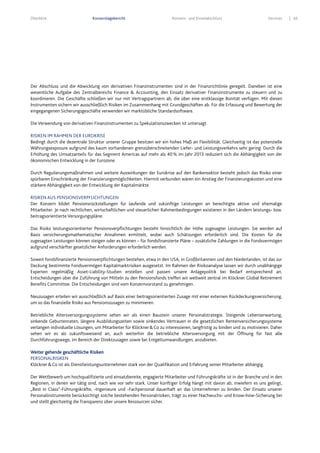 Überblick Konzernlagebericht Konzern- und Einzelabschluss Services 65
Der Abschluss und die Abwicklung von derivativen Finanzinstrumenten sind in der Finanzrichtlinie geregelt. Daneben ist eine
wesentliche Aufgabe des Zentralbereichs Finance & Accounting, den Einsatz derivativer Finanzinstrumente zu steuern und zu
koordinieren. Die Geschäfte schließen wir nur mit Vertragspartnern ab, die über eine erstklassige Bonität verfügen. Mit diesen
Instrumenten sichern wir ausschließlich Risiken im Zusammenhang mit Grundgeschäften ab. Für die Erfassung und Bewertung der
eingegangenen Sicherungsgeschäfte verwenden wir marktübliche Standardsoftware.
Die Verwendung von derivativen Finanzinstrumenten zu Spekulationszwecken ist untersagt.
RISIKEN IM RAHMEN DER EUROKRISE
Bedingt durch die dezentrale Struktur unserer Gruppe besitzen wir ein hohes Maß an Flexibilität. Gleichzeitig ist das potenzielle
Währungsexposure aufgrund des kaum vorhandenen grenzüberschreitenden Liefer- und Leistungsverkehrs sehr gering. Durch die
Erhöhung des Umsatzanteils für das Segment Americas auf mehr als 40% im Jahr 2013 reduziert sich die Abhängigkeit von der
ökonomischen Entwicklung in der Eurozone.
Durch Regulierungsmaßnahmen und weitere Auswirkungen der Eurokrise auf den Bankensektor besteht jedoch das Risiko einer
spürbaren Einschränkung der Finanzierungsmöglichkeiten. Hiermit verbunden wären ein Anstieg der Finanzierungskosten und eine
stärkere Abhängigkeit von der Entwicklung der Kapitalmärkte.
RISIKEN AUS PENSIONSVERPFLICHTUNGEN
Der Konzern bildet Pensionsrückstellungen für laufende und zukünftige Leistungen an berechtigte aktive und ehemalige
Mitarbeiter. Je nach rechtlichen, wirtschaftlichen und steuerlichen Rahmenbedingungen existieren in den Ländern leistungs- bzw.
beitragsorientierte Versorgungspläne.
Das Risiko leistungsorientierter Pensionsverpflichtungen besteht hinsichtlich der Höhe zugesagter Leistungen. Sie werden auf
Basis versicherungsmathematischer Annahmen ermittelt, wobei auch Schätzungen erforderlich sind. Die Kosten für die
zugesagten Leistungen können steigen oder es können – für fondsfinanzierte Pläne – zusätzliche Zahlungen in die Fondsvermögen
aufgrund verschärfter gesetzlicher Anforderungen erforderlich werden.
Soweit fondsfinanzierte Pensionsverpflichtungen bestehen, etwa in den USA, in Großbritannien und den Niederlanden, ist das zur
Deckung bestimmte Fondsvermögen Kapitalmarktrisiken ausgesetzt. Im Rahmen der Risikoanalyse lassen wir durch unabhängige
Experten regelmäßig Asset-Liability-Studien erstellen und passen unsere Anlagepolitik bei Bedarf entsprechend an.
Entscheidungen über die Zuführung von Mitteln zu den Pensionsfonds treffen wir weltweit zentral im Klöckner Global Retirement
Benefits Committee. Die Entscheidungen sind vom Konzernvorstand zu genehmigen.
Neuzusagen erteilen wir ausschließlich auf Basis einer beitragsorientierten Zusage mit einer externen Rückdeckungsversicherung,
um so das finanzielle Risiko aus Pensionszusagen zu minimieren.
Betriebliche Altersversorgungssysteme sehen wir als einen Baustein unserer Personalstrategie. Steigende Lebenserwartung,
sinkende Geburtenraten, längere Ausbildungszeiten sowie sinkendes Vertrauen in die gesetzlichen Rentenversicherungssysteme
verlangen individuelle Lösungen, um Mitarbeiter für Klöckner&Co zu interessieren, langfristig zu binden und zu motivieren. Daher
sehen wir es als zukunftsweisend an, auch weiterhin die betriebliche Altersversorgung mit der Öffnung für fast alle
Durchführungswege, im Bereich der Direktzusagen sowie bei Entgeltumwandlungen, anzubieten.
Weiter gehende geschäftliche Risiken
PERSONALRISIKEN
Klöckner&Co ist als Dienstleistungsunternehmen stark von der Qualifikation und Erfahrung seiner Mitarbeiter abhängig.
Der Wettbewerb um hochqualifizierte und einsatzbereite, engagierte Mitarbeiter und Führungskräfte ist in der Branche und in den
Regionen, in denen wir tätig sind, nach wie vor sehr stark. Unser künftiger Erfolg hängt mit davon ab, inwiefern es uns gelingt,
„Best in Class“-Führungskräfte, -Ingenieure und -Fachpersonal dauerhaft an das Unternehmen zu binden. Der Einsatz unserer
Personalinstrumente berücksichtigt solche bestehenden Personalrisiken, trägt zu einer Nachwuchs- und Know-how-Sicherung bei
und stellt gleichzeitig die Transparenz über unsere Ressourcen sicher.
 