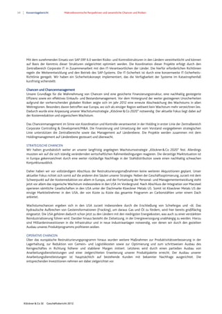 68 Konzernlagebericht Makroökonomische Perspektiven und wesentliche Chancen und Risiken
Klöckner & Co SE Geschäftsbericht 2012
Mit dem zunehmenden Einsatz von SAP ERP 6.0 werden Risiko- und Kontrollstrukturen in den Ländern vereinheitlicht und können
auf Basis der Kenntnis dieser Strukturen zielgerichtet optimiert werden. Die Koordination dieser Projekte erfolgt durch den
Zentralbereich Corporate IT in Zusammenarbeit mit den IT-Verantwortlichen der Länder. Die hierfür erforderlichen Richtlinien
regeln die Weiterentwicklung und den Betrieb des SAP-Systems. Die IT-Sicherheit ist durch eine konzernweite IT-Sicherheits-
Richtlinie geregelt. Wir haben ein Sicherheitskonzept implementiert, das die Verfügbarkeit der Systeme im Katastrophenfall
kurzfristig sicherstellt.
Chancen und Chancenmanagement
Unsere Grundlage für die Wahrnehmung von Chancen sind eine gesicherte Finanzierungsstruktur, eine nachhaltig gesteigerte
Effizienz sowie ein effektives Einkaufs- und Bestandsmanagement. Vor dem Hintergrund der weiter gestiegenen Unsicherheiten
aufgrund der vorherrschenden globalen Risiken zeigte sich im Jahr 2012 eine erneute Abschwächung des Wachstums in allen
Weltregionen. Besonders davon betroffen war Europa, wo sich als einziger Region weltweit kein Wachstum mehr verzeichnen lies.
Dadurch wurde eine Anpassung unserer Wachstumsstrategie „Klöckner&Co 2020“ notwendig. Der aktuelle Fokus liegt dabei auf
der Kostenreduktion und organischem Wachstum.
Das Chancenmanagement im Sinne von Koordination und Kontrolle verantwortet in der Holding in erster Linie der Zentralbereich
Corporate Controlling & Development/M&A. Die Finanzierung und Umsetzung der vom Vorstand vorgegebenen strategischen
Linie unterstützen die Zentralbereiche sowie das Management auf Länderebene. Die Projekte werden zusammen mit dem
Holdingmanagement auf Länderebene gesteuert und überwacht.
STRATEGISCHE CHANCEN
Wir halten grundsätzlich weiter an unserer langfristig angelegten Wachstumsstrategie „Klöckner&Co 2020“ fest. Allerdings
mussten wir auf die sich ständig verändernden wirtschaftlichen Rahmenbedingungen reagieren. Die derzeitige Marktsituation ist
in Europa gekennzeichnet durch eine weiter rückläufige Nachfrage in der Stahldistribution sowie einen nachhaltig schwachen
Konjunkturausblick.
Daher haben wir vor vollständigem Abschluss der Restrukturierungsmaßnahmen keine weiteren Akquisitionen geplant. Unser
aktueller Fokus richtet sich somit auf die anderen drei Säulen unserer Strategie. Neben der Geschäftsoptimierung, zurzeit mit dem
Schwerpunkt auf der Kostenreduktion vor allem in Europa, und der Fortsetzung der Personal- und Managemententwicklung steht
jetzt vor allem das organische Wachstum insbesondere in den USA im Vordergrund. Nach Abschluss der Integration von Macsteel
operieren sämtliche Gesellschaften in den USA unter der Dachmarke Kloeckner Metals US. Somit ist Kloeckner Metals US der
einzige Marktteilnehmer in den USA, der von Küste zu Küste das gesamte Programm an Carbonstählen unter einem Dach
anbietet.
Wachstumschancen ergeben sich in den USA zurzeit insbesondere durch die Erschließung von Schiefergas und -öl. Das
hydraulische Aufbrechen von Gesteinsformationen (Fracking), um daraus Gas und Öl zu fördern, wird hier bereits großflächig
eingesetzt. Die USA gehören dadurch schon jetzt zu den Ländern mit den niedrigsten Energiekosten, was auch zu einer verstärkten
Reindustrialisierung führen wird. Darüber hinaus besteht die Zielsetzung, in der Energieversorgung unabhängig zu werden. Hierzu
sind Milliardeninvestitionen in die Infrastruktur und in neue Industrieanlagen notwendig, von denen wir durch den gezielten
Ausbau unseres Produktprogramms profitieren wollen.
OPERATIVE CHANCEN
Über das europäische Restrukturierungsprogramm hinaus wurden weitere Maßnahmen zur Produktivitätsverbesserung in der
Lagerhaltung, zur Reduktion von Gemein- und Logistikkosten sowie zur Optimierung und zum schrittweisen Ausbau des
Kerngeschäftes in Richtung höherer und stabilerer Margen initiiert. Letzteres wird durch einen partiellen Ausbau von
Anarbeitungsdienstleistungen und einer zielgerichteten Erweiterung unserer Produktpalette erreicht. Der Ausbau unserer
Anarbeitungsdienstleistungen ist hauptsächlich auf bestehende Kunden mit bekannter Nachfrage ausgerichtet. Die
entsprechenden Investitionen nehmen wir dabei zielgerichtet vor.
 