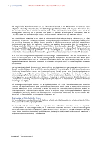 70 Konzernlagebericht Makroökonomische Perspektiven und wesentliche Chancen und Risiken
Klöckner & Co SE Geschäftsbericht 2012
Mit entsprechenden Kontrollmechanismen soll die Fehlerwahrscheinlichkeit in den Arbeitsabläufen reduziert bzw. sollen
aufgetretene Fehler aufgedeckt werden. Dazu dient die Prüfung ausgewählter Sachverhalte durch analytische Methoden wie etwa
die Kennzahlenanalyse. Unser Zentralbereich Internal Audit und der externe Konzernabschlussprüfer prüfen zeitnah die
ordnungsgemäße Umstellung von IT-Systemen sowie Effekte aus weiteren Veränderungen im Unternehmen, etwa der
Geschäftstätigkeit, von Umstrukturierungen sowie aus Veränderungen des wirtschaftlichen oder rechtlichen Umfelds.
Den Konzernabschluss der Klöckner&Co SE stellen wir nach den International Financial Reporting Standards (IFRS) auf. Dabei
gewährleisten die durch den Zentralbereich Finance & Accounting kontinuierlich aktualisierten Konzernbilanzierungsrichtlinien
eine einheitliche Anwendung der IFRS im Konzern. Sämtliche für alle Konzernunternehmen verbindlich anzuwendenden
Bilanzierungsrichtlinien werden den involvierten Mitarbeitern der jeweiligen Berichtseinheiten über ein Internetportal zur
Verfügung gestellt. Die Richtlinien werden durch einen einheitlichen Konzernkontenplan ergänzt. Seine Pflege und Anpassung
übernimmt ausschließlich der Zentralbereich Finance & Accounting der Klöckner&Co SE. Mit einem für alle Tochterunternehmen
einheitlichen Konzernberichtspaket gewährleisten wir die Vollständigkeit und Einheitlichkeit der im Konzernanhang
veröffentlichten notwendigen Zusatzinformationen. Die Angaben im Konzernabschluss überprüfen wir mittels IFRS-Checklisten.
In die SAP-Konsolidierungssoftware integrierte Plausibilitätsprüfungen validieren bereits auf Ebene der Berichtseinheiten die
formale Datenkonsistenz aller in die Konzernbuchhaltungssoftware übernommenen Konzernberichtspakete. Neben dieser
automatischen Qualitätssicherung führt der Zentralbereich Finance & Accounting eine inhaltliche Überprüfung durch, veranlasst
gegebenenfalls Korrekturen oder nimmt diese zentral vor. Dabei berücksichtigt der Bereich auch die Prüfungsurteile der lokalen
Abschlussprüfer.
Die Zentralbereiche Finance & Accounting und Controlling führen zentral die jährlich vorzunehmenden Werthaltigkeitstests für
Goodwill nach IAS 36 durch. Damit gewährleisten wir eine einheitliche Wertermittlung für die zahlungsmittelgenerierenden
Einheiten und eine einheitliche Nutzung von Ermessensspielräumen. Ebenfalls zentral – unter Einschaltung eines externen
Sachverständigen – erfolgt die Wertermittlung der aktienbasierten Vergütungen. Für die Berechnung der
Altersversorgungsverpflichtungen schalten wir dezentral versicherungsmathematische Gutachter ein. Die hierbei verwendeten
Rechnungsparameter genehmigt der Zentralbereich Finance & Accounting. Ein zusätzlich eingesetzter Gutachter koordiniert den
Gesamtprozess zur Abbildung von Altersversorgungsverpflichtungen und sichert so übergeordnet die Qualität der komplexen
Berechnungen und Angaben.
Den rechnungslegungsbezogenen Kontroll- und Managementsystemen sind durch Ermessensentscheidungen, fehlerhafte
Kontrollen oder bewusste Umgehung durch kriminelle Handlungen Grenzen gesetzt. Durch die eingerichteten Prozesse und
Kontrollen gewährleisten wir mit hinreichender Sicherheit, dass sowohl der Konzernabschlusserstellungsprozess als auch der
Erstellungsprozess des Einzelabschlusses im Einklang mit IFRS, HGB und den übrigen rechnungslegungsrelevanten Regeln und
Verlautbarungen durchgeführt werden. Eine absolute Sicherheit hinsichtlich einer vollständigen und richtigen Erfassung aller
Sachverhalte im Konzernabschluss kann naturgemäß nicht gegeben sein.
Gesamtaussage zur Risikosituation des Konzerns
Der Vorstand geht davon aus, dass Klöckner&Co alle bei der Aufstellung des Abschlusses bilanziell zu berücksichtigenden Risiken
durch ausreichende Rückstellungen abgebildet hat.
Der Vorstand sieht den Konzern durch die umgesetzten bzw. vorbereiteten Maßnahmen sowie die dargestellte
Geschäftssystematik als hinreichend gesichert an, um die beschriebenen Marktrisiken abzufedern. Die Marktrisiken sind aufgrund
der anhaltenden konjunkturellen Unsicherheiten durch die Staatsschuldenkrise in Europa und den USA allerdings hoch. Konkrete
Risiken, die den Bestand des Unternehmens gefährden könnten, sind aufgrund der ergriffenen und vorbereiteten Maßnahmen –
insbesondere zur Liquiditätssicherung – nicht erkennbar.
 