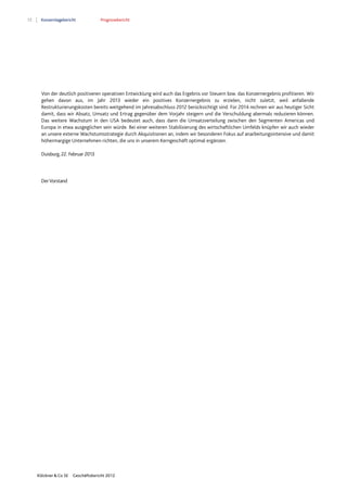 72 Konzernlagebericht Prognosebericht
Klöckner & Co SE Geschäftsbericht 2012
Von der deutlich positiveren operativen Entwicklung wird auch das Ergebnis vor Steuern bzw. das Konzernergebnis profitieren. Wir
gehen davon aus, im Jahr 2013 wieder ein positives Konzernergebnis zu erzielen, nicht zuletzt, weil anfallende
Restrukturierungskosten bereits weitgehend im Jahresabschluss 2012 berücksichtigt sind. Für 2014 rechnen wir aus heutiger Sicht
damit, dass wir Absatz, Umsatz und Ertrag gegenüber dem Vorjahr steigern und die Verschuldung abermals reduzieren können.
Das weitere Wachstum in den USA bedeutet auch, dass dann die Umsatzverteilung zwischen den Segmenten Americas und
Europa in etwa ausgeglichen sein würde. Bei einer weiteren Stabilisierung des wirtschaftlichen Umfelds knüpfen wir auch wieder
an unsere externe Wachstumsstrategie durch Akquisitionen an, indem wir besonderen Fokus auf anarbeitungsintensive und damit
höhermargige Unternehmen richten, die uns in unserem Kerngeschäft optimal ergänzen.
Duisburg, 22. Februar 2013
DerVorstand
 