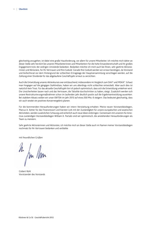 4
Klöckner & Co SE Geschäftsbericht 2012
Überblick
gleichzeitig anzugehen, ist dabei eine große Hausforderung, vor allem für unsere Mitarbeiter. Ich möchte mich daher an
dieser Stelle sehr herzlich bei unseren Mitarbeiterinnen und Mitarbeitern für die hohe Einsatzbereitschaft und ihr großes
Engagement trotz der widrigen Umstände bedanken. Bedanken möchte ich mich auch bei Ihnen, sehr geehrte Aktionä-
rinnen und Aktionäre, für Ihr Vertrauen und Ihre Geduld. Gerade Ihre Geduld werden wir erneut benötigen, da Vorstand
und Aufsichtsrat vor dem Hintergrund der schlechten Ertragslage der Hauptversammlung vorschlagen werden, auf die
Zahlung einer Dividende für das abgelaufene Geschäftsjahr erneut zu verzichten.
Auch die Entwicklung unseres Aktienkurses war enttäuschend, insbesondere im Vergleich zum DAX®
und MDAX®
. Schaut
man hingegen auf die gängigen Stahlindizes, haben wir uns allerdings nicht schlechter entwickelt. Aber auch dies ist
natürlich kein Trost. Für das aktuelle Geschäftsjahr bin ich jedoch optimistisch, dass sich die Entwicklung umkehren wird.
Die Unsicherheiten lassen nach und das Vertrauen, die Talsohle durchschritten zu haben, steigt. Zusätzlich werden sich
unsere Restrukturierungsmaßnahmen schon im laufenden Jahr deutlich positiv auf die Ergebnisentwicklung auswirken.
Bei stabilem Absatz wollen wir unser EBITDA im Jahr 2013 auf etwa 200 Mio. € steigern. Das bedeutet gleichzeitig, dass
wir auch wieder ein positives Konzernergebnis planen.
Für die kommenden Herausforderungen haben wir intern Verstärkung erhalten: Meine neuen Vorstandskollegen,
Marcus A. Ketter für das Finanzressort und Karsten Lork mit der Zuständigkeit für unsere europäischen und asiatischen
Aktivitäten, werden zusätzlichen Schwung und sicherlich auch neue Ideen einbringen. Gemeinsam mit unserem für Ame-
ricas zuständigen Vorstandskollegen William A. Partalis sind wir optimistisch, die anstehenden Herausforderungen als
Team zu meistern.
Sehr geehrte Aktionärinnen und Aktionäre, ich möchte mich an dieser Stelle auch im Namen meiner Vorstandskollegen
nochmals für Ihr Vertrauen bedanken und verbleibe
mit freundlichen Grüßen
Gisbert Rühl
Vorsitzender des Vorstands
 