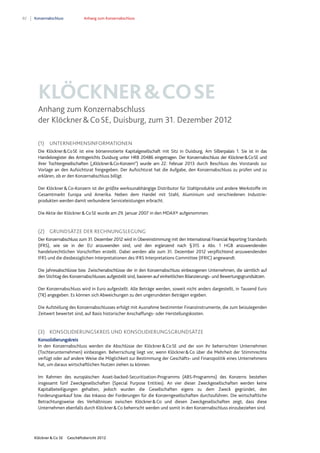 82 Konzernabschluss Anhang zum Konzernabschluss
Klöckner & Co SE Geschäftsbericht 2012
KLÖCKNER&COSE
Anhang zum Konzernabschluss
der Klöckner&CoSE, Duisburg, zum 31. Dezember 2012
(1) UNTERNEHMENSINFORMATIONEN
Die Klöckner&CoSE ist eine börsennotierte Kapitalgesellschaft mit Sitz in Duisburg, Am Silberpalais 1. Sie ist in das
Handelsregister des Amtsgerichts Duisburg unter HRB 20486 eingetragen. Der Konzernabschluss der Klöckner&CoSE und
ihrer Tochtergesellschaften („Klöckner&Co-Konzern“) wurde am 22. Februar 2013 durch Beschluss des Vorstands zur
Vorlage an den Aufsichtsrat freigegeben. Der Aufsichtsrat hat die Aufgabe, den Konzernabschluss zu prüfen und zu
erklären, ob er den Konzernabschluss billigt.
Der Klöckner&Co-Konzern ist der größte werksunabhängige Distributor für Stahlprodukte und andere Werkstoffe im
Gesamtmarkt Europa und Amerika. Neben dem Handel mit Stahl, Aluminium und verschiedenen Industrie-
produkten werden damit verbundene Serviceleistungen erbracht.
Die Aktie der Klöckner&CoSE wurde am 29. Januar 2007 in den MDAX® aufgenommen.
(2) GRUNDSÄTZE DER RECHNUNGSLEGUNG
Der Konzernabschluss zum 31. Dezember 2012 wird in Übereinstimmung mit den International Financial Reporting Standards
(IFRS), wie sie in der EU anzuwenden sind, und den ergänzend nach §315 a Abs. 1 HGB anzuwendenden
handelsrechtlichen Vorschriften erstellt. Dabei werden alle zum 31. Dezember 2012 verpflichtend anzuwendenden
IFRS und die diesbezüglichen Interpretationen des IFRS Interpretations Committee (IFRIC) angewandt.
Die Jahresabschlüsse bzw. Zwischenabschlüsse der in den Konzernabschluss einbezogenen Unternehmen, die sämtlich auf
den Stichtag des Konzernabschlusses aufgestellt sind, basieren auf einheitlichen Bilanzierungs- und Bewertungsgrundsätzen.
Der Konzernabschluss wird in Euro aufgestellt. Alle Beträge werden, soweit nicht anders dargestellt, in Tausend Euro
(T€) angegeben. Es können sich Abweichungen zu den ungerundeten Beträgen ergeben.
Die Aufstellung des Konzernabschlusses erfolgt mit Ausnahme bestimmter Finanzinstrumente, die zum beizulegenden
Zeitwert bewertet sind, auf Basis historischer Anschaffungs- oder Herstellungskosten.
(3) KONSOLIDIERUNGSKREIS UND KONSOLIDIERUNGSGRUNDSÄTZE
Konsolidierungskreis
In den Konzernabschluss werden die Abschlüsse der Klöckner&CoSE und der von ihr beherrschten Unternehmen
(Tochterunternehmen) einbezogen. Beherrschung liegt vor, wenn Klöckner&Co über die Mehrheit der Stimmrechte
verfügt oder auf andere Weise die Möglichkeit zur Bestimmung der Geschäfts- und Finanzpolitik eines Unternehmens
hat, um daraus wirtschaftlichen Nutzen ziehen zu können.
Im Rahmen des europäischen Asset-backed-Securitization-Programms (ABS-Programms) des Konzerns bestehen
insgesamt fünf Zweckgesellschaften (Special Purpose Entities). An vier dieser Zweckgesellschaften werden keine
Kapitalbeteiligungen gehalten, jedoch wurden die Gesellschaften eigens zu dem Zweck gegründet, den
Forderungsankauf bzw. das Inkasso der Forderungen für die Konzerngesellschaften durchzuführen. Die wirtschaftliche
Betrachtungsweise des Verhältnisses zwischen Klöckner&Co und diesen Zweckgesellschaften zeigt, dass diese
Unternehmen ebenfalls durch Klöckner&Co beherrscht werden und somit in den Konzernabschluss einzubeziehen sind.
 