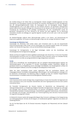 88 Konzernabschluss Anhang zum Konzernabschluss
Klöckner & Co SE Geschäftsbericht 2012
Der erzielbare Betrag ist der höhere Wert aus beizulegendem Zeitwert abzüglich Veräußerungskosten und dem
Nutzungswert. Der Nutzungswert entspricht dem Barwert der erwarteten Zahlungsströme aus dem Vermögenswert
bzw. der zahlungsmittelgenerierenden Einheit. Der Nutzungswert bzw. der beizulegende Zeitwert abzüglich
Veräußerungskosten wird in der Regel mithilfe von DCF-Verfahren bestimmt. Die geschätzten Zahlungsströme
basieren dabei auf den aktuellen Planungen des Unternehmens für die nächsten drei Jahre und stützen sich auf die
Einschätzung der Geschäftsführung der jeweiligen Geschäftseinheit. Bei einer Geschäftseinheit wurden die
geschätzten Zahlungsströme aus einer Planung für die nächsten fünf Jahre abgeleitet. Die zur Berechnung
verwendeten Zinssätze sind abhängig vom zugrunde liegenden Geschäft und von dem Land, in dem das Geschäft
betrieben wird.
Die Wertberichtigungen aufgrund dieser Wertminderungen werden in der Gewinn- und Verlustrechnung als
Impairments ausgewiesen. Der Ausweis von Wertaufholungen erfolgt unter den sonstigen betrieblichen Erträgen.
Zuwendungen der öffentlichen Hand
Zuwendungen der öffentlichen Hand werden erfasst, wenn hinreichend sicher ist, dass die entsprechenden
Anspruchsvoraussetzungen erfüllt wurden und die Zuwendungen auch tatsächlich gewährt werden. Die Zuschüsse
werden in der Periode als Ertrag erfasst, in der auch die betreffenden Aufwendungen anfallen.
Zuwendungen für Vermögenswerte, in der Regel Sachanlagen, werden von den Anschaffungs- oder
Herstellungskosten des Vermögenswertes abgezogen.
Werden Zuschüsse als Ausgleich für bereits angefallene Aufwendungen oder Verluste bzw. im Sinne einer finanziellen
Soforthilfe gewährt und sind sie nicht mit in Zukunft anfallenden Kosten verbunden, werden sie in derselben Periode,
in der Klöckner&Co sie erhält, als sonstige betriebliche Erträge erfolgswirksam vereinnahmt.
Vorräte
Vorräte sind zu Anschaffungs- bzw. Herstellungskosten oder zum niedrigeren Nettoveräußerungswert angesetzt. Der
Nettoveräußerungswert ist der geschätzte im normalen Geschäftsgang erzielbare Verkaufserlös abzüglich der
geschätzten Kosten bis zur Fertigstellung und der notwendigen Vertriebskosten. Die Herstellungskosten umfassen die
produktionsbezogenen Vollkosten, die auf der Grundlage der Normalkapazität ermittelt werden.
Neben den direkt zurechenbaren Kosten werden angemessene Teile der zurechenbaren Material- und
Fertigungsgemeinkosten einschließlich fertigungsbedingter Abschreibungen in die Herstellungskosten einbezogen (z.B.
bei bestimmten Coil-Beständen). Die Bewertung erfolgt im Regelfall auf Basis der monatlich fortgeschriebenen
Durchschnittswerte. In Einzelfällen werden die Anschaffungskosten individuell ermittelt.
Finanzinstrumente
Unter Finanzinstrumenten werden Verträge erfasst, die gleichzeitig zum Ansatz eines finanziellen Vermögenswerts bei
einem Unternehmen und zu einer finanziellen Verbindlichkeit oder einem Eigenkapitalinstrument bei einem anderen
Unternehmen führen.
Die finanziellen Vermögenswerte des Konzerns bestehen im Wesentlichen aus Zahlungsmitteln und
Zahlungsmitteläquivalenten, zur Veräußerung verfügbaren finanziellen Vermögenswerten, Forderungen aus Lieferungen
und Leistungen sowie derivativen Finanzinstrumenten mit positivem beizulegendem Zeitwert. Die finanziellen
Verbindlichkeiten beinhalten Schuldverschreibungen, Verbindlichkeiten gegenüber Kreditinstituten, Verbindlichkeiten
aus Lieferungen und Leistungen, Verbindlichkeiten aus Finanzierungsleasing sowie derivative Finanzinstrumente
mit negativem beizulegendem Zeitwert.
Im Klöckner&Co-Konzern werden alle Kassageschäfte (Regular-Way-Contracts), unabhängig von ihrer Kategorisierung,
zum Erfüllungstag bilanziert. Derivate, die der Kategorie „Zu Handelszwecken gehalten“ zugeordnet sind, werden zum
Handelstag bilanziert.
Von der Fair-Value-Option des IAS 39 (Financial Instruments: Recognition and Measurement) wird kein Gebrauch
gemacht.
 