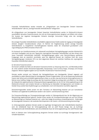 90 Konzernabschluss Anhang zum Konzernabschluss
Klöckner & Co SE Geschäftsbericht 2012
Finanzielle Verbindlichkeiten werden entweder als „Erfolgswirksam zum beizulegenden Zeitwert bewertete
Verbindlichkeiten“ oder als „Sonstige finanzielle Verbindlichkeiten“ kategorisiert.
Als erfolgswirksam zum beizulegenden Zeitwert bewertete Verbindlichkeiten werden im Klöckner&Co-Konzern
ausschließlich derivative Finanzinstrumente, die nicht als Sicherungsinstrument designiert und effektiv sind, erfasst.
Der Ausweis des negativen beizulegenden Zeitwerts derartiger Instrumente erfolgt unter den sonstigen
Verbindlichkeiten.
Die sonstigen finanziellen Verbindlichkeiten einschließlich aufgenommener Kredite werden bei Zugang zum beizulegenden
Zeitwert abzüglich Transaktionskosten erfasst. Im Rahmen der Folgebewertung werden sonstige finanzielle
Verbindlichkeiten zu fortgeführten Anschaffungskosten bewertet, wobei der Zinsaufwand grundsätzlich unter
Zugrundelegung des Effektivzinssatzes erfasst wird.
Ein Austausch von Schuldinstrumenten mit substanziell verschiedenen Vertragsbedingungen zwischen Klöckner&Co
und einem Kreditgeber wird wie eine Tilgung der ursprünglichen finanziellen Verbindlichkeit und dem Ansatz einer
neuen finanziellen Verbindlichkeit behandelt. Vertragsbedingungen gelten unter Berücksichtigung qualitativer
Erwägungen dann als wesentlich verschieden, wenn der abgezinste Barwert der Cashflows unter den neuen
Vertragsbedingungen mindestens 10% von dem abgezinsten Barwert der restlichen Cashflows der ursprünglichen
finanziellen Verbindlichkeit abweicht.
b) Derivative Finanzinstrumente
Der Konzern schließt eine Reihe von derivativen Finanzinstrumenten zur Steuerung seiner Zins- und Wechselkursrisiken
ab. Unter anderem werden Devisentermingeschäfte, Devisenswaps, Cross-Currency-Swaps, Zinsswaps und Zinscaps
eingesetzt. Weitere Angaben ergeben sich aus Textziffer 30 (Derivative Finanzinstrumente).
Derivate werden erstmals zum Zeitpunkt des Vertragsabschlusses zum beizulegenden Zeitwert angesetzt und
anschließend zu jedem Bilanzstichtag zum beizulegenden Zeitwert fortgeschrieben. Der aus der Bewertung resultierende
Gewinn oder Verlust wird unmittelbar ergebniswirksam erfasst, es sei denn, dass das Derivat als Sicherungsinstrument im
Rahmen eines Cashflow-Hedge-Accountings oder Net-Investment-Hedge-Accountings dient und effektiv ist. Hier hängt
der Zeitpunkt der ergebniswirksamen Erfassung des Bewertungsergebnisses von der Art der Sicherungsbeziehung ab. Der
Klöckner&Co-Konzern setzt einzelne Derivate zur Absicherung von bilanziellen Vermögenswerten und Schulden ein.
Darüber hinaus werden feste Verpflichtungen aus schwebendem, noch nicht bilanzierten Geschäften abgesichert.
Devisentermingeschäfte werden einzeln mit dem Terminkurs am Bilanzstichtag bewertet und zum kontrahierten
Terminkurs sich ergebende Kursdifferenzen werden in der Gewinn- und Verlustrechnung erfasst.
Die Zinsaustauschbeträge aus Zinsswapvereinbarungen werden im Zahlungszeitpunkt bzw. bei der Abgrenzung zum
Bilanzstichtag ergebniswirksam gebucht. Darüber hinaus werden die Zinsswapvereinbarungen wie auch die Zinscaps
am Bilanzstichtag zum Marktwert bewertet und – sofern kein Hedge-Accounting zur Anwendung kommt – Änderungen
der beizulegenden Zeitwerte in der laufenden Berichtsperiode in der Gewinn- und Verlustrechnung berücksichtigt.
Zu Sicherungszwecken gehaltene Derivate werden als langfristige Vermögenswerte oder Verbindlichkeiten klassifiziert,
wenn die verbleibende Dauer der Sicherungsbeziehung mehr als zwölf Monate beträgt, bzw. als kurzfristige
Vermögenswerte oderVerbindlichkeiten, wenn die verbleibende Dauer der Sicherungsbeziehung unter zwölf Monaten liegt.
Nicht im Rahmen einer Sicherungsbeziehung designierte Derivate werden als kurzfristige Vermögenswerte oder
Schulden klassifiziert.
 
