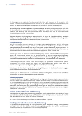 92 Konzernabschluss Anhang zum Konzernabschluss
Klöckner & Co SE Geschäftsbericht 2012
Die Erfassung eines sich ergebenden Vermögenswerts ist der Höhe nach beschränkt auf die kumulierten, nicht
erfassten, saldierten versicherungsmathematischen Verluste und die nachzuverrechnenden Dienstzeitaufwendungen
zuzüglich des Barwerts verfügbarer Rückerstattungen und der Verminderung künftiger Beitragszahlungen.
Nachzuverrechnender Dienstzeitaufwand wird grundsätzlich linear über den durchschnittlichen Zeitraum bis zum Eintritt
der Unverfallbarkeit der Anwartschaften verteilt und erfolgswirksam erfasst. Soweit Anwartschaften sofort nach
Einführung oder Änderung eines leistungsorientierten Plans unverfallbar sind, wird der nachzuverrechnende
Dienstzeitaufwand unmittelbar ergebniswirksam.
Arbeitgeberbeiträge zu beitragsorientierten Versorgungsplänen, bei denen der Klöckner&Co-Konzern festgelegte
Beiträge an eine eigenständige Einheit entrichtet und weder rechtlich noch faktisch zur Zahlung darüber
hinausgehender Beiträge verpflichtet ist, werden bei Anfall als Aufwand erfasst.
Sonstige Rückstellungen
Nach IAS 37 (Provisions, Contingent Liabilities and Contingent Assets), gegebenenfalls auch nach IAS 19 (Employee
Benefits), berücksichtigen die sonstigen Rückstellungen alle erkennbaren Verpflichtungen und drohenden Risiken
sowie alle ungewissen Verbindlichkeiten unter den Voraussetzungen, dass eine gegenwärtige Verpflichtung besteht, mit
deren Eintritt wahrscheinlich zu rechnen ist und deren Höhe zuverlässig geschätzt werden kann. Sie werden nur
gebildet, wenn ihnen eine rechtliche oder faktische Verpflichtung gegenüber Dritten zugrunde liegt.
Rückstellungen werden mit ihrem voraussichtlichen Erfüllungsbetrag angesetzt und nicht mit Erstattungsansprüchen
saldiert. Der Erfüllungsbetrag umfasst auch die am Bilanzstichtag zu berücksichtigenden Kostensteigerungen.
Rückstellungen werden unter Verwendung marktüblicher Zinssätze unter Berücksichtigung der spezifischen Risiken der
Schuld abgezinst, wenn ein etwaiger Zinseffekt im Zusammenhang mit der Erfüllung derVerpflichtung wesentlich ist.
Gewährleistungsrückstellungen werden unter Berücksichtigung des geschätzten Schadensverlaufs gebildet.
Rückstellungen für drohende Verluste aus Absatz- oder Beschaffungsverträgen werden erfasst, wenn die
Gesamtaufwendungen aus dem jeweiligen Vertrag den zu erwartenden Umsatz übersteigen.
Rückstellungen für Restrukturierungsmaßnahmen werden gebildet, wenn ein detaillierter Restrukturierungsplan
vorliegt und dieser den betroffenen Parteien mitgeteilt wurde.
Rückstellungen für drohende Verluste aus belastenden Verträgen werden gebildet, wenn die nicht vermeidbaren
Aufwendungen aus dem Vertrag den erwarteten Nutzen übersteigen.
Eventualverbindlichkeiten
Eventualverbindlichkeiten sind mögliche Verpflichtungen, die aus vergangenen Ereignissen resultieren und deren Existenz
durch das Eintreten oder Nichteintreten eines oder mehrerer unsicherer künftiger Ereignisse erst noch bestätigt wird,
die nicht vollständig unter der Kontrolle des Unternehmens stehen. Ebenfalls als Eventualverbindlichkeiten bezeichnet
werden gegenwärtige Verpflichtungen, die auf vergangenen Ereignissen beruhen, jedoch nicht erfasst werden, weil
eine Erfüllung dieser Verpflichtung nicht wahrscheinlich ist oder die Höhe der Verpflichtung nicht ausreichend verlässlich
geschätzt werden kann. Sofern die Möglichkeit eines Abflusses von Ressourcen nicht unwahrscheinlich ist, erfolgt eine
Erläuterung der Eventualschuld.
Gliederung der Bilanz und der Gewinn- und Verlustrechnung
In der Bilanz und der Gewinn- und Verlustrechnung sind einzelne Posten zusammengefasst, diese werden im Anhang
gesondert erläutert. Bei der Bilanzgliederung nach Fristigkeiten werden Vermögenswerte und Schulden, die innerhalb
eines Jahres realisiert bzw. fällig werden, als kurzfristig ausgewiesen.
Die Gewinn- und Verlustrechnung wird nach dem Gesamtkostenverfahren aufgestellt.
Darstellung gezahlter und erhaltener Zinsen in der Kapitalflussrechnung
Zur Verbesserung der Aussagefähigkeit der Kapitalflussrechnung werden gezahlte und erhaltene Zinsen abweichend
zum Vorjahr nicht mehr dem Cashflow aus der Finanzierungstätigkeit, sondern dem Cashflow aus betrieblicher
Tätigkeit zugeordnet. Der Vorjahresausweis wurde entsprechend angepasst.
 