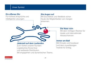 Ein offenes Ohr
Für höhere Ansprüche und
intelligente Lösungen.
Die Augen auf
Mit Durchblick und Weitblick schon
heute die Möglichkeiten von morgen
erkennen.
Die Nase vorn
Mit dem richtigen Riecher für
lokale und internationale
Absatzchancen.
Immer am Ball
Mit Einsatz und Ausdauer
und dem zuverlässigen
Instinkt für Erfolg.
Jederzeit auf dem Laufenden
Zum Vorteil unserer Kunden:
Logistisches Know-how
und weltweite Distribution.
Mit engagierten und dynamischen Teams.
21
Unser Symbol
 