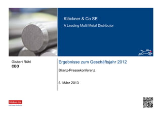 Klöckner & Co SE
A Leading Multi Metal Distributor
Ergebnisse zum Geschäftsjahr 2012
Bilanz-Pressekonferenz
CEO
Gisbert Rühl
6. März 2013
 