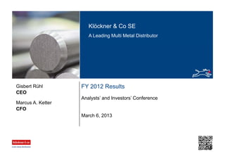 Klöckner & Co SE
A Leading Multi Metal Distributor
FY 2012 Results
Analysts’ and Investors’ Conference
CEO
Gisbert Rühl
March 6, 2013
CFO
Marcus A. Ketter
 