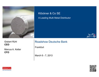 Klöckner & Co SE
A Leading Multi Metal Distributor
Roadshow Deutsche Bank
Frankfurt
CEO
Gisbert Rühl
March 6 - 7, 2013
CFO
Marcus A. Ketter
 