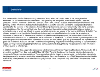 Disclaimer
This presentation contains forward-looking statements which reflect the current views of the management of
Klöckner & Co SE with respect to future events. They generally are designated by the words “expect”, “assume”,
“presume”, “intend”, “estimate”, “strive for”, “aim for”, “plan”, “will”, “strive”, “outlook” and comparable expressions and
generally contain information that relates to expectations or goals for economic conditions, sales proceeds or other
yardsticks for the success of the enterprise. Forward-looking statements are based on currently valid plans, estimates
and expectations. You therefore should view them with caution. Such statements are subject to risks and factors of
uncertainty, most of which are difficult to assess and which generally are outside of the control of Klöckner & Co SE. The
relevant factors include the effects of significant strategic and operational initiatives, including the acquisition or
disposition of companies. If these or other risks and factors of uncertainty occur or if the assumptions on which the
statements are based turn out to be incorrect, the actual results of Klöckner & Co SE can deviate significantly from those
that are expressed or implied in these statements. Klöckner & Co SE cannot give any guarantee that the expectations or
goals will be attained. Klöckner & Co SE – notwithstanding existing obligations under laws pertaining to capital markets –
rejects any responsibility for updating the forward-looking statements through taking into consideration new information
or future events or other things.
In addition to the key data prepared in accordance with International Financial Reporting Standards, Klöckner & Co SE is
presenting non-GAAP key data such as EBITDA, EBIT, Net Working Capital and net financial liabilities that are not a
component of the accounting regulations. These key data are to be viewed as supplementary to, but not as a substitute
for data prepared in accordance with International Financial Reporting Standards. Non-GAAP key data are not subject to
IFRS or any other generally applicable accounting regulations. Other companies may base these concepts upon other
definitions.
2
 