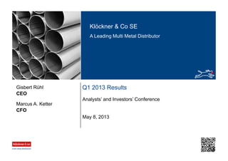 Klöckner & Co SE
A Leading Multi Metal Distributor
Q1 2013 Results
Analysts’ and Investors’ Conference
CEO
Gisbert Rühl
May 8, 2013
CFO
Marcus A. Ketter
 