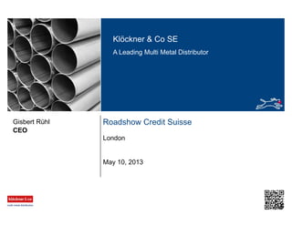 Klöckner & Co SE
A Leading Multi Metal Distributor
Roadshow Credit Suisse
London
CEO
Gisbert Rühl
May 10, 2013
 