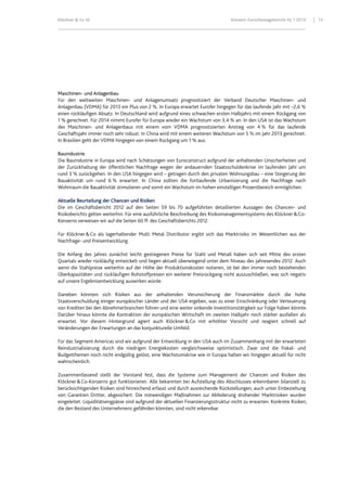 Klöckner & Co SE Konzern-Zwischenlagebericht HJ 1 2013 13
Maschinen- und Anlagenbau
Für den weltweiten Maschinen- und Anlagenumsatz prognostiziert der Verband Deutscher Maschinen- und
Anlagenbau (VDMA) für 2013 ein Plus von 2 %. In Europa erwartet Eurofer hingegen für das laufende Jahr mit –2,6 %
einen rückläufigen Absatz. In Deutschland wird aufgrund eines schwachen ersten Halbjahrs mit einem Rückgang von
1 % gerechnet. Für 2014 nimmt Eurofer für Europa wieder ein Wachstum von 3,4 % an. In den USA ist das Wachstum
des Maschinen- und Anlagenbaus mit einem vom VDMA prognostizierten Anstieg von 4 % für das laufende
Geschäftsjahr immer noch sehr robust. In China wird mit einem weiteren Wachstum von 5 % im Jahr 2013 gerechnet.
In Brasilien geht der VDMA hingegen von einem Rückgang um 1 % aus.
Bauindustrie
Die Bauindustrie in Europa wird nach Schätzungen von Euroconstruct aufgrund der anhaltenden Unsicherheiten und
der Zurückhaltung der öffentlichen Nachfrage wegen der andauernden Staatsschuldenkrise im laufenden Jahr um
rund 3 % zurückgehen. In den USA hingegen wird – getragen durch den privaten Wohnungsbau – eine Steigerung der
Bauaktivität um rund 6 % erwartet. In China sollten die fortlaufende Urbanisierung und die Nachfrage nach
Wohnraum die Bauaktivität stimulieren und somit ein Wachstum im hohen einstelligen Prozentbereich ermöglichen.
Aktuelle Beurteilung der Chancen und Risiken
Die im Geschäftsbericht 2012 auf den Seiten 59 bis 70 aufgeführten detaillierten Aussagen des Chancen- und
Risikoberichts gelten weiterhin. Für eine ausführliche Beschreibung des Risikomanagementsystems des Klöckner&Co-
Konzerns verweisen wir auf die Seiten 60 ff. des Geschäftsberichts 2012.
Für Klöckner&Co als lagerhaltender Multi Metal Distributor ergibt sich das Marktrisiko im Wesentlichen aus der
Nachfrage- und Preisentwicklung.
Die Anfang des Jahres zunächst leicht gestiegenen Preise für Stahl und Metall haben sich seit Mitte des ersten
Quartals wieder rückläufig entwickelt und liegen aktuell überwiegend unter dem Niveau des Jahresendes 2012. Auch
wenn die Stahlpreise weiterhin auf der Höhe der Produktionskosten notieren, ist bei den immer noch bestehenden
Überkapazitäten und rückläufigen Rohstoffpreisen ein weiterer Preisrückgang nicht auszuschließen, was sich negativ
auf unsere Ergebnisentwicklung auswirken würde.
Daneben könnten sich Risiken aus der anhaltenden Verunsicherung der Finanzmärkte durch die hohe
Staatsverschuldung einiger europäischer Länder und der USA ergeben, was zu einer Einschränkung oder Verteuerung
von Krediten bei den Abnehmerbranchen führen und eine weiter sinkende Investitionstätigkeit zur Folge haben könnte.
Darüber hinaus könnte die Kontraktion der europäischen Wirtschaft im zweiten Halbjahr noch stärker ausfallen als
erwartet. Vor diesem Hintergrund agiert auch Klöckner&Co mit erhöhter Vorsicht und reagiert schnell auf
Veränderungen der Erwartungen an das konjunkturelle Umfeld.
Für das Segment Americas sind wir aufgrund der Entwicklung in den USA auch im Zusammenhang mit der erwarteten
Reindustrialisierung durch die niedrigen Energiekosten vergleichsweise optimistisch. Zwar sind die Fiskal- und
Budgetthemen noch nicht endgültig gelöst, eine Wachstumskrise wie in Europa halten wir hingegen aktuell für nicht
wahrscheinlich.
Zusammenfassend stellt der Vorstand fest, dass die Systeme zum Management der Chancen und Risiken des
Klöckner&Co-Konzerns gut funktionieren. Alle bekannten bei Aufstellung des Abschlusses erkennbaren bilanziell zu
berücksichtigenden Risiken sind hinreichend erfasst und durch ausreichende Rückstellungen, auch unter Einbeziehung
von Garantien Dritter, abgesichert. Die notwendigen Maßnahmen zur Abfederung drohender Marktrisiken wurden
eingeleitet. Liquiditätsengpässe sind aufgrund der aktuellen Finanzierungsstruktur nicht zu erwarten. Konkrete Risiken,
die den Bestand des Unternehmens gefährden könnten, sind nicht erkennbar.
 