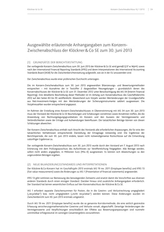 Klöckner & Co SE Konzern-Zwischenabschluss HJ 1 2013 24
Ausgewählte erläuternde Anhangangaben zum Konzern-
Zwischenabschluss der Klöckner&Co SE zum 30. Juni 2013
(1) GRUNDSÄTZE DER BERICHTERSTATTUNG
Der vorliegende Konzern-Zwischenabschluss zum 30. Juni 2013 der Klöckner&Co SE wird gemäß §37 w WpHG sowie
nach den International Financial Reporting Standards (IFRS) und deren Interpretationen des International Accounting
Standards Board (IASB) für die Zwischenberichterstattung aufgestellt, wie sie in der EU anzuwenden sind.
Der Zwischenabschluss wurde einer prüferischen Durchsicht unterzogen.
Die im Konzern-Zwischenabschluss zum 30. Juni 2013 angewandten Bilanzierungs- und Bewertungsmethoden
entsprechen – mit Ausnahme der in Textziffer 2 dargestellten Neuregelungen – grundsätzlich denen des
Konzernabschlusses der Klöckner&Co SE zum 31. Dezember 2012 unter Berücksichtigung des IAS 34 (Interim Financial
Reporting). Eine detaillierte Beschreibung dieser Methoden ist im Anhang zum Konzernabschluss des Geschäftsberichts
2012 auf den Seiten 83 bis 95 veröffentlicht. Abweichend zum Vorjahr werden Wertänderungen der Grundgeschäfte
aus Net-Investment-Hedges mit den Wertänderungen der Sicherungsinstrumente saldiert ausgewiesen. Die
Vorjahreszahlen wurden entsprechend angepasst.
Im Rahmen der Erstellung eines Konzern-Zwischenabschlusses in Übereinstimmung mit IAS 34 zum 30. Juni 2013
muss der Vorstand der Klöckner&Co SE Beurteilungen und Schätzungen vornehmen sowie Annahmen treffen, die die
Anwendung von Rechnungslegungsgrundsätzen im Konzern und den Ausweis der Vermögenswerte und
Verbindlichkeiten sowie der Erträge und Aufwendungen beeinflussen. Die tatsächlichen Beträge können von diesen
Schätzungen abweichen.
Der Konzern-Zwischenabschluss enthält nach Ansicht des Vorstands alle erforderlichen Anpassungen, die für eine den
tatsächlichen Verhältnissen entsprechende Darstellung der Ertragslage notwendig sind. Die Ergebnisse der
Berichtsperiode, die zum 30. Juni 2013 endete, lassen nicht notwendigerweise Rückschlüsse auf die Entwicklung
zukünftiger Ergebnisse zu.
Der vorliegende Konzern-Zwischenabschluss zum 30. Juni 2013 wurde durch den Vorstand am 7. August 2013 nach
Erörterung mit dem Prüfungsausschuss des Aufsichtsrats zur Veröffentlichung freigegeben. Alle Beträge werden,
sofern nicht anders angegeben, in Millionen Euro (Mio. €) ausgewiesen. Es können sich Abweichungen zu den
ungerundeten Beträgen ergeben.
(2) NEUE BILANZIERUNGSSTANDARDS UND INTERPRETATIONEN
Der Klöckner&Co-Konzern hat im Geschäftsjahr 2013 erstmals IAS 19 rev. 2011 (Employee benefits) und IFRS 13
(Fair value measurement) sowie die Änderungen zu IAS 1 (Presentation of financial statements) angewendet.
IFRS 13 gibt Leitlinien zur Bemessung des beizulegenden Zeitwerts und ersetzt damit die Vorschriften aus diversen
anderen Standards durch einen einzigen Standard. Darüber hinaus sind zusätzliche Anhangangaben erforderlich.
Der Standard hat keinen wesentlichen Einfluss auf den Konzernabschluss der Klöckner&Co SE.
IAS 1 erfordert separate Zwischensummen für Posten, die in die Gewinn- und Verlustrechnung umgegliedert
(„recyclebar“) bzw. nicht umgegliedert („nicht recyclebar“) werden können. Diese Änderungen wurden im
Zwischenbericht zum 30. Juni 2013 erstmals umgesetzt.
Durch IAS 19 rev. 2011 (Employee benefits) wurde die so genannte Korridormethode, die eine zeitlich gestreckte
Erfassung versicherungsmathematischer Gewinne und Verluste vorsah, abgeschafft. Derartige Veränderungen der
Vermögenswerte und Verpflichtungen einschließlich der Effekte aus Bewertungsanpassungen sind nunmehr
unmittelbar erfolgsneutral im sonstigen Gesamtergebnis vorzunehmen.
 