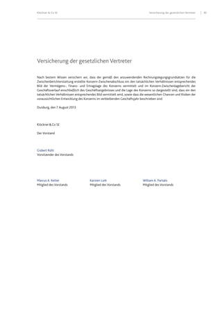 Klöckner & Co SE Versicherung der gesetzlichen Vertreter 30
Versicherung der gesetzlichen Vertreter
Nach bestem Wissen versichern wir, dass der gemäß den anzuwendenden Rechnungslegungsgrundsätzen für die
Zwischenberichterstattung erstellte Konzern-Zwischenabschluss ein den tatsächlichen Verhältnissen entsprechendes
Bild der Vermögens-, Finanz- und Ertragslage des Konzerns vermittelt und im Konzern-Zwischenlagebericht der
Geschäftsverlauf einschließlich des Geschäftsergebnisses und die Lage des Konzerns so dargestellt sind, dass ein den
tatsächlichen Verhältnissen entsprechendes Bild vermittelt wird, sowie dass die wesentlichen Chancen und Risiken der
voraussichtlichen Entwicklung des Konzerns im verbleibenden Geschäftsjahr beschrieben sind.
Duisburg, den 7. August 2013
Klöckner&Co SE
Der Vorstand
Gisbert Rühl
Vorsitzender des Vorstands
Marcus A. Ketter Karsten Lork William A. Partalis
Mitglied des Vorstands Mitglied des Vorstands Mitglied des Vorstands
 