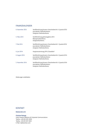 FINANZKALENDER
6. November 2013 Veröffentlichung Konzern-Zwischenbericht 3. Quartal 2013
Journalisten-Telefonkonferenz
Analysten-Telefonkonferenz
5. März 2014 Veröffentlichung Jahresergebnis 2013
Bilanzpressekonferenz
Analystenkonferenz
7. Mai 2014 Veröffentlichung Konzern-Zwischenbericht 1. Quartal 2014
Journalisten-Telefonkonferenz
Analysten-Telefonkonferenz
6. Juni 2014 Hauptversammlung 2014, Düsseldorf
6. August 2014 Veröffentlichung Konzern-Zwischenbericht 2. Quartal 2014
Journalisten-Telefonkonferenz
Analysten-Telefonkonferenz
5. November 2014 Veröffentlichung Konzern-Zwischenbericht 3. Quartal 2014
Journalisten-Telefonkonferenz
Analysten-Telefonkonferenz
Änderungen vorbehalten
KONTAKT
Klöckner&Co SE
Christian Pokropp
Leiter Investor Relations & Corporate Communications
Telefon: +49 203 307-2050
Telefax: +49 203 307-5025
E-Mail: ir@kloeckner.com
 