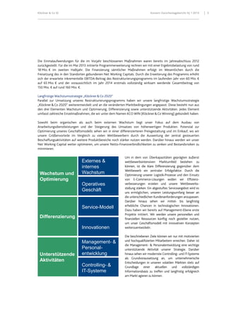 Klöckner & Co SE Konzern-Zwischenlagebericht HJ 1 2013 5
Unterstützende
Aktivitäten
Differenzierung
Operatives
Geschäft
Externes &
internes
Wachstum
Service-Modell
Innovationen
Management- &
Personal-
entwicklung
Controlling- &
IT-Systeme
Wachstum und
Optimierung
Die Einmalaufwendungen für die im Vorjahr beschlossenen Maßnahmen waren bereits im Jahresabschluss 2012
zurückgestellt. Für die im Mai 2013 initiierte Programmerweiterung rechnen wir mit einer Ergebnisbelastung von rund
18 Mio. € im zweiten Halbjahr. Die Finanzierung sämtlicher Maßnahmen erfolgt im Wesentlichen durch die
Freisetzung des in den Standorten gebundenen Net Working Capitals. Durch die Erweiterung des Programms erhöht
sich der erwartete inkrementelle EBITDA-Beitrag des Restrukturierungsprogramms im laufenden Jahr von 60 Mio. €
auf 65 Mio. € und der voraussichtlich im Jahr 2014 erstmals vollständig wirksam werdende Gesamtbeitrag von
150 Mio. € auf rund 160 Mio. €.
Langfristige Wachstumsstrategie „Klöckner&Co 2020“
Parallel zur Umsetzung unseres Restrukturierungsprogramms haben wir unsere langfristige Wachstumsstrategie
„Klöckner&Co 2020“ weiterentwickelt und an die veränderten Marktbedingungen angepasst. Diese besteht nun aus
den drei Elementen Wachstum und Optimierung, Differenzierung sowie unterstützende Aktivitäten. Jedes Element
umfasst zahlreiche Einzelmaßnahmen, die wir unter dem Namen KCO WIN (Klöckner&Co Winning) gebündelt haben.
Sowohl beim organischen als auch beim externen Wachstum liegt unser Fokus auf dem Ausbau von
Anarbeitungsdienstleistungen und der Steigerung des Umsatzes von höherwertigen Produkten. Potenzial zur
Optimierung unseres Geschäftsmodells sehen wir in einer differenzierteren Preisgestaltung und im Einkauf, wo wir
unsere Größenvorteile im Vergleich zu vielen Wettbewerbern durch die Ausweitung der zentral gesteuerten
Beschaffungsaktivitäten auf weitere Produktbereiche noch stärker nutzen werden. Darüber hinaus werden wir unser
Net Working Capital weiter optimieren, um unsere Netto-Finanzverbindlichkeiten zu senken und Bestandsrisiken zu
minimieren.
Um in dem von Überkapazitäten geprägten äußerst
wettbewerbsintensiven Marktumfeld bestehen zu
können, ist die klare Differenzierung gegenüber dem
Wettbewerb ein zentraler Erfolgsfaktor. Durch die
Optimierung unserer Logistik-Prozesse und den Einsatz
von E-Commerce-Lösungen wollen wir Effizienz-
verbesserungen erzielen und unsere Wettbewerbs-
stellung stärken. Ein abgestuftes Serviceangebot wird es
uns ermöglichen, unseren Leistungsumfang besser an
die unterschiedlichen Kundenanforderungen anzupassen.
Darüber hinaus sehen wir mittel- bis langfristig
erhebliche Chancen in technologischen Innovationen.
Dazu haben wir bereits auf Management-Ebene erste
Projekte initiiert. Wir werden unsere personellen und
finanziellen Ressourcen künftig noch gezielter nutzen,
um unser Geschäftsmodell mit innovativen Konzepten
weiterzuentwickeln.
Die beschriebenen Ziele können wir nur mit motivierten
und hochqualifizierten Mitarbeitern erreichen. Daher ist
die Management- & Personalentwicklung eine wichtige
unterstützende Aktivität unserer Strategie. Darüber
hinaus sehen wir modernste Controlling- und IT-Systeme
als Grundvoraussetzung an, um unternehmerische
Entscheidungen in unseren volatilen Märkten stets auf
Grundlage einer aktuellen und vollständigen
Informationsbasis zu treffen und langfristig erfolgreich
am Markt agieren zu können.
 