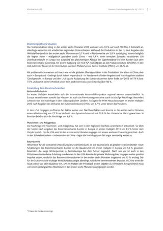 Klöckner & Co SE Konzern-Zwischenlagebericht HJ 1 2013 7
Branchenspezifische Situation
Die Stahlproduktion stieg in den ersten sechs Monaten 2013 weltweit um 2,0 % auf rund 790 Mio. t Rohstahl an,
allerdings weiterhin mit erheblichen regionalen Unterschieden. Während die Produktion in der EU laut Angaben des
Weltstahlverbands in den ersten sechs Monaten um 5,1 % und in Nordamerika um 5,8 % zurückging, konnte lediglich
die Region Asien – maßgeblich getrieben durch China – mit 7,4 % einen erneuten Zuwachs verzeichnen. Die
Distributionsstufe in Europa war aufgrund des gleichzeitigen Abbaus der Lagerbestände bei den Kunden laut dem
Branchenverband Eurometal mit einem Rückgang von 10,9 %* noch stärker als die Produktionsstufe betroffen. In den
USA nahm der Absatz in der Distribution laut dem Metals Service Center Institute (MSCI) um 4,6 % ab.
Als problematisch erweisen sich nach wie vor die globalen Überkapazitäten in der Produktion. Vor allem in China, aber
auch in Europa und – bedingt durch hohen Importdruck – in Nordamerika finden Angebot und Nachfrage kein stabiles
Gleichgewicht. In Europa und den USA lag die Auslastung der Stahlproduzenten daher Ende Juni 2013 bei 79 % bzw.
73 % und damit weiter erheblich unter dem Vorkrisenniveau von zeitweilig über 90 %.
Entwicklung Kern-Abnehmerbranchen
Automobilindustrie
Im ersten Halbjahr entwickelte sich die internationale Automobilkonjunktur regional extrem unterschiedlich. In
Europa verzeichneten sowohl das Massen- als auch das Premiumsegment eine stark rückläufige Nachfrage. Besonders
schwach war die Nachfrage in den südeuropäischen Ländern. So lagen die PKW-Neuzulassungen im ersten Halbjahr
2013 nach Angaben des Verbands der Automobilindustrie (VDA) um 6,7 % unter denen des Vorjahres.
In den USA hingegen profitierte der Sektor weiter von Nachholeffekten und konnte in den ersten sechs Monaten
einen Absatzanstieg von 7,5 % verzeichnen. Am dynamischsten ist mit 20,6 % der chinesische Markt gewachsen. In
Brasilien belebte sich die Nachfrage um 4,8 %.
Maschinen- und Anlagenbau
Die Nachfrage im Maschinen- und Anlagenbau hat sich in den Regionen ebenfalls uneinheitlich entwickelt. So blieb
der Sektor nach Angaben des Branchenverbands Eurofer in Europa im ersten Halbjahr 2013 um 4,5 % hinter dem
Vorjahr zurück. Für die USA wird in den ersten sechs Monaten dagegen mit einem weiteren Zuwachs gerechnet. Auch
in den Schwellenländern – insbesondere in China – legte die Nachfrage zum Teil sogar zweistellig weiter zu.
Bauindustrie
Wesentlich für die weltweite Entwicklung des Stahlverbrauchs ist die Bauindustrie als größter Stahlverarbeiter. Nach
Schätzungen des Branchenverbands Eurofer ist die Bauaktivität im ersten Halbjahr in Europa um 5,3 % gesunken.
Besonders die lange Winterperiode in Zentraleuropa hat dem Sektor zugesetzt. Nach wie vor ist auch in den
Mittelmeerstaaten keine Erholung zu erkennen. In den USA konnte der private Wohnungsbau hingegen weiter positive
Impulse setzen, wodurch das Bauinvestitionsvolumen in den ersten sechs Monaten insgesamt um 5,1 % anstieg. Der
für die Stahlindustrie wichtige Wirtschaftsbau zeigte allerdings noch keine nennenswerten Impulse. In China wirkt der
Staat weiter auf den Bausektor ein, um ein Platzen der Preisblase in den Städten zu verhindern. Entsprechend muss
von einem verlangsamten Wachstum in den ersten sechs Monaten ausgegangen werden.
*) Daten bis Mai berücksichtigt.
 