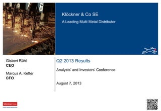 Klöckner & Co SE
A Leading Multi Metal Distributor
Q2 2013 Results
Analysts’ and Investors’ Conference
CEO
Gisbert Rühl
August 7, 2013
CFO
Marcus A. Ketter
 