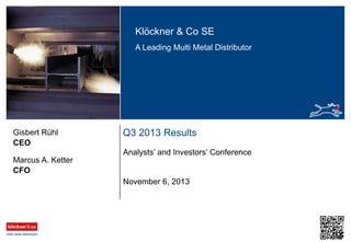 Klöckner & Co SE
A Leading Multi Metal Distributor

Gisbert Rühl
CEO

Q3 2013 Results
Analysts’ and Investors’ Conference

Marcus A. Ketter
CFO
November 6, 2013

 