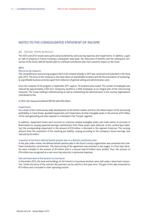 98

Consolidated Financial Statements

Notes to the consolidated financial statements

NOTES TO THE CONSOLIDATED STATEMENT OF INCOME
(6) SPECIAL ITEMS IN RESULT
The 2013 and 2012 results were particularly burdened by restructuring expenses and impairments. In addition, a gain
on sale of property in France including a subsequent lease back, the reductions of benefits and the subsequent conversion of the Dutch defined benefit plan to a defined contribution plan had a positive impact on the result.
2013
Restructuring measures
The comprehensive restructuring program (KCO 6.0) initiated already in 2011 was continued and extended in the fiscal
year 2013. The focus of the measures is the close-down of unprofitable locations and the discontinuation of sustainingly unprofitable business activities apart from reduction of general selling and administrative costs.
Since the inception of the program in September 2011, approx. 70 locations were closed. The number of employees was
reduced by approximately 2,100 (incl. temporary workforce 2,200) employees as an integral part of the restructuring
measures. The Group Holding’s redimensioning as well as streamlining the administration in the country organizations
contributed to this.
In 2013, the measures burdened EBITDA with €26 million. 
Impairments
As a result of the continuously weak development of the British market and thus the linked impact of the decreasing
profitability in Great Britain, goodwill impairments and impairments of other intangible assets in the amount of €7 million
of this cash-generating unit were required. It is disclosed in the “Europe” segment.
In addition, impairment losses were incurred on customer-related intangible assets and trade names of activities in
Brazil based on varying expected earnings contributions from these assets were enforced. In this context (put liability), the corresponding impairment in the amount of €16 million is disclosed in the segment Americas. The carrying
amount from the acquisition of the resulting put liability, varying according to the company’s future earnings, was
reduced by €3 million.
Transition of the Dutch defined benefit pension plan to a defined contribution plan
In the year under review, the defined benefit pension plan in the Dutch country organization was converted into a defined contribution commitment. The restructuring of the agreement was achieved in two stages. In a first step, benefits were curtailed in the amount of €7 million and in a second step €7 million were settled. Thus, the amount of
€14 million was recognized as a non-recurring reduction in personnel expenses.
Sale and lease back of the location La Courneuve
In December 2013, the land and buildings of the French La Courneuve location were sold under a lease back transaction. Under the terms of the contract the premises can be used for a five-year term. The gain of the sale amounted to
€11 million and is included in other operating income.

Klöckner & Co SE

Annual Report 2013

 