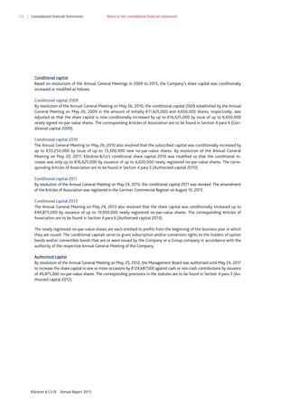 116

Consolidated Financial Statements

Notes to the consolidated financial statements

Conditional capital
Based on resolutions of the Annual General Meetings in 2009 to 2013, the Company’s share capital was conditionally
increased or modified as follows:
Conditional capital 2009
By resolution of the Annual General Meeting on May 26, 2010, the conditional capital 2009 established by the Annual
General Meeting on May 26, 2009 in the amount of initially €11,625,000 and 4,650,000 shares, respectively, was
adjusted so that the share capital is now conditionally increased by up to €16,625,000 by issue of up to 6,650,000
newly signed no-par-value shares. The corresponding Articles of Association are to be found in Section 4 para 4 (Conditional capital 2009).
Conditional capital 2010
The Annual General Meeting on May 26, 2010 also resolved that the subscribed capital was conditionally increased by
up to €33,250,000 by issue of up to 13,300,000 new no-par-value shares. By resolution of the Annual General
Meeting on May 20, 2011, Klöckner & Co’s conditional share capital 2010 was modified so that the conditional increase was only up to €16,625,000 by issuance of up to 6,650,000 newly registered no-par-value shares. The corresponding Articles of Association are to be found in Section 4 para 5 (Authorized capital 2010).
Conditional capital 2011
By resolution of the Annual General Meeting on May 24, 2013, the conditional capital 2011 was revoked. The amendment
of the Articles of Association was registered in the German Commercial Register on August 10, 2013.
Conditional capital 2013
The Annual General Meeting on May 24, 2013 also resolved that the share capital was conditionally increased up to
€49,875,000 by issuance of up to 19,950,000 newly registered no-par-value shares. The corresponding Articles of
Association are to be found in Section 4 para 6 (Authorized capital 2013).
The newly registered no-par-value shares are each entitled to profits from the beginning of the business year in which
they are issued. The conditional capitals serve to grant subscription and/or conversion rights to the holders of option
bonds and/or convertible bonds that are or were issued by the Company or a Group company in accordance with the
authority of the respective Annual General Meeting of the Company.
Authorized capital
By resolution of the Annual General Meeting on May, 25, 2012, the Management Board was authorized until May 24, 2017
to increase the share capital in one or more occasions by €124,687,500 against cash or non-cash contributions by issuance
of 49,875,000 no-par-value shares. The corresponding provisions in the statutes are to be found in Section 4 para 3 (Authorized capital 2012).

Klöckner & Co SE

Annual Report 2013

 