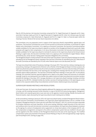 Overview

Group Management Report

Financial Statements

Services

May 24, 2013 by-election, the Executive Committee comprised Prof. Dr. Vogel (Chairman), Dr. Rogowski and Dr. Vater;
since then it has been made up of Prof. Dr. Vogel (Chairman), Dr. Rogowski and Mr. Grillo. As in the prior year, the Audit
Committee comprises Dr. Vater (Chairman), Dr. Rogowski and Prof. Dr. Vogel. Dr. Vater is a financial expert within the
meaning of Section 100 (5) of the German Stock Corporations Act (AktG).
The committees carry out preparatory work in support of the Supervisory Board’s responsibilities, agenda topics and
resolutions. The Executive Committee also carries out the functions of a Personnel Committee, a Committee for Urgent
Matters and a Nomination Committee. In its capacity as Personnel Committee, the Executive Committee proposes
suitable candidates for the Supervisory Board to appoint as members of the Management Board and in particular makes
proposals with regard to their compensation. In its role as Nomination Committee, the Executive Committee proposes
suitable candidates for the Supervisory Board to nominate for election to the Supervisory Board at the Annual General
Meeting. In urgent cases, the Executive Committee meets in its capacity as the Committee for Urgent Matters. Where
permitted by law, certain decision-making powers have been delegated to the committees.
The Management Board is closely involved in the work of the Supervisory Board. Supervisory Board meetings are normally
attended by the full Management Board; meetings of the Executive Committee are attended by the CEO, while those of
the Audit Committee are attended by the CFO and, when financial reports are to be discussed, the CEO.
The Supervisory Board held a total of five plenary meetings in fiscal year 2013. There were four ordinary meetings plus one
extraordinary meeting on the appointment of Karsten Lork as Member of the Management Board. On three occasions, the
Supervisory Board also passed resolutions by the written procedure provided for in Section 5 (3) of its Rules of Procedure.
The Audit Committee met five times in the reporting year, including three meetings with the CEO and CFO to discuss
quarterly reports before publication. The Executive Committee held three meetings in fiscal year 2013. At the plenary
meetings, the committee chairmen reported regularly and in-depth on the subject matter and outcomes of committee
meetings. Except for one meeting which one member was unable to attend, all Supervisory Board and committee members
attended all meetings in fiscal year 2013. Average attendance at all Supervisory Board meetings including committee
meetings was thus 98.15%. A detailed member-by-member overview of meeting attendance in the reporting year can be
viewed on the corporate website (http://www.kloeckner.com/en/investor-relations/supervisory-board.php).

SUPERVISORY BOARD MEETINGS AND RESOLUTIONS
In the past fiscal year, the Supervisory Board regularly addressed the ongoing very week state of steel demand, notably
in Europe, and the resulting necessary further extension in scope of the KCO 6.0 restructuring program. Management
Board matters and corporate governance issues were also on the agenda at several meetings. Besides the business and
financial situation, topics discussed by the Supervisory Board at each meeting were as follows:
At the extraordinary meeting on January 8, 2013, the Supervisory Board mainly considered Management Board matters.
On the Executive Committee’s recommendation, the Supervisory Board appointed Karsten Lork as a member of the
Company’s Management Board for a three-year term with effect from February 1, 2013. Mr. Lork has since been responsible
for European Operations and Asian Operations. At the same meeting, following in-depth discussion of the main terms
and conditions and in line with the Executive Committee’s recommendation, the Supervisory Board adopted a resolution
on the signing of a contract of employment and an agreement on virtual stock options in the Company with Mr. Lork.
The compensation arrangements correspond to the uniform compensation system that was modified in the prior year
and has applied to the other members of the Management Board since the start of the reporting year. The modified
compensation system was presented at the Annual General Meeting on May 24, 2013 and approved by a large majority
(see Annual Report 2013, starting on page 27ff).

9

 
