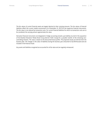 Overview

Group Management Report

Financial Statements

Services

The fair values of current financial assets are largely identical to their carrying amounts. The fair values of financial
liabilities reflect the current market environment as of December 31, 2013 for the respective financial instruments.
The fair value is not reduced by transaction costs. For current financial liabilities for which no transaction costs are to
be considered, the carrying amount approximates fair value.
Derivative financial instruments not designated in hedge accounting include a put liability incurred in the acquisition
of the Brazilian Kloeckner Metals Brasil Group (former Frefer Group) for a possible transfer of the remaining noncontrolling interests. The value is based on the discounted future profits. The projected results are derived from the
business plan. The changes in the value of liabilities during the business year amounted to €2,109 thousand and are
included in the financial result.
Any assets and liabilities recognized are accounted for at fair value and are regularly remeasured.

137

 